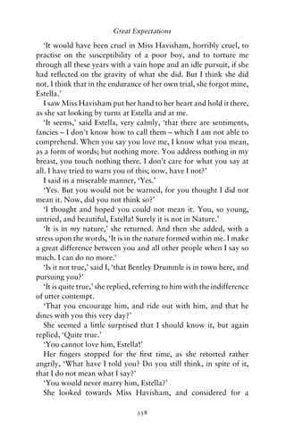 Great Expectations

   ‘It would have been cruel in Miss Havisham, horribly cruel, to
practise on the susceptibility of a poor boy, and to torture me
through all these years with a vain hope and an idle pursuit, if she
had reﬂected on the gravity of what she did. But I think she did
not. I think that in the endurance of her own trial, she forgot mine,
Estella.’
   I saw Miss Havisham put her hand to her heart and hold it there,
as she sat looking by turns at Estella and at me.
   ‘It seems,’ said Estella, very calmly, ‘that there are sentiments,
fancies – I don’t know how to call them – which I am not able to
comprehend. When you say you love me, I know what you mean,
as a form of words; but nothing more. You address nothing in my
breast, you touch nothing there. I don’t care for what you say at
all. I have tried to warn you of this; now, have I not?’
   I said in a miserable manner, ‘Yes.’
   ‘Yes. But you would not be warned, for you thought I did not
mean it. Now, did you not think so?’
   ‘I thought and hoped you could not mean it. You, so young,
untried, and beautiful, Estella! Surely it is not in Nature.’
   ‘It is in my nature,’ she returned. And then she added, with a
stress upon the words, ‘It is in the nature formed within me. I make
a great difference between you and all other people when I say so
much. I can do no more.’
   ‘Is it not true,’ said I, ‘that Bentley Drummle is in town here, and
pursuing you?’
   ‘It is quite true,’ she replied, referring to him with the indifference
of utter contempt.
   ‘That you encourage him, and ride out with him, and that he
dines with you this very day?’
   She seemed a little surprised that I should know it, but again
replied, ‘Quite true.’
   ‘You cannot love him, Estella!’
   Her ﬁngers stopped for the ﬁrst time, as she retorted rather
angrily, ‘What have I told you? Do you still think, in spite of it,
that I do not mean what I say?’
   ‘You would never marry him, Estella?’
   She looked towards Miss Havisham, and considered for a

                                   358
 