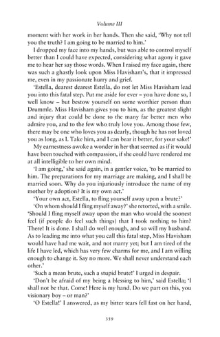 Volume III

moment with her work in her hands. Then she said, ‘Why not tell
you the truth? I am going to be married to him.’
   I dropped my face into my hands, but was able to control myself
better than I could have expected, considering what agony it gave
me to hear her say those words. When I raised my face again, there
was such a ghastly look upon Miss Havisham’s, that it impressed
me, even in my passionate hurry and grief.
   ‘Estella, dearest dearest Estella, do not let Miss Havisham lead
you into this fatal step. Put me aside for ever – you have done so, I
well know – but bestow yourself on some worthier person than
Drummle. Miss Havisham gives you to him, as the greatest slight
and injury that could be done to the many far better men who
admire you, and to the few who truly love you. Among those few,
there may be one who loves you as dearly, though he has not loved
you as long, as I. Take him, and I can bear it better, for your sake!’
   My earnestness awoke a wonder in her that seemed as if it would
have been touched with compassion, if she could have rendered me
at all intelligible to her own mind.
   ‘I am going,’ she said again, in a gentler voice, ‘to be married to
him. The preparations for my marriage are making, and I shall be
married soon. Why do you injuriously introduce the name of my
mother by adoption? It is my own act.’
   ‘Your own act, Estella, to ﬂing yourself away upon a brute?’
   ‘On whom should I ﬂing myself away?’ she retorted, with a smile.
‘Should I ﬂing myself away upon the man who would the soonest
feel (if people do feel such things) that I took nothing to him?
There! It is done. I shall do well enough, and so will my husband.
As to leading me into what you call this fatal step, Miss Havisham
would have had me wait, and not marry yet; but I am tired of the
life I have led, which has very few charms for me, and I am willing
enough to change it. Say no more. We shall never understand each
other.’
   ‘Such a mean brute, such a stupid brute!’ I urged in despair.
   ‘Don’t be afraid of my being a blessing to him,’ said Estella; ‘I
shall not be that. Come! Here is my hand. Do we part on this, you
visionary boy – or man?’
   ‘O Estella!’ I answered, as my bitter tears fell fast on her hand,

                                 359
 
