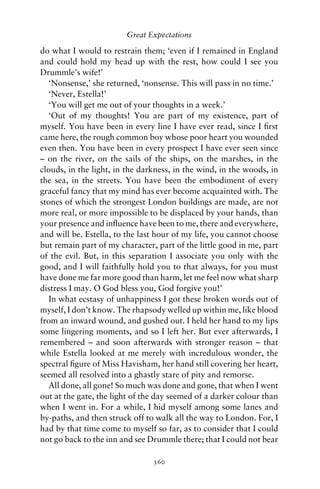 Great Expectations

do what I would to restrain them; ‘even if I remained in England
and could hold my head up with the rest, how could I see you
Drummle’s wife!’
   ‘Nonsense,’ she returned, ‘nonsense. This will pass in no time.’
   ‘Never, Estella!’
   ‘You will get me out of your thoughts in a week.’
   ‘Out of my thoughts! You are part of my existence, part of
myself. You have been in every line I have ever read, since I ﬁrst
came here, the rough common boy whose poor heart you wounded
even then. You have been in every prospect I have ever seen since
– on the river, on the sails of the ships, on the marshes, in the
clouds, in the light, in the darkness, in the wind, in the woods, in
the sea, in the streets. You have been the embodiment of every
graceful fancy that my mind has ever become acquainted with. The
stones of which the strongest London buildings are made, are not
more real, or more impossible to be displaced by your hands, than
your presence and inﬂuence have been to me, there and everywhere,
and will be. Estella, to the last hour of my life, you cannot choose
but remain part of my character, part of the little good in me, part
of the evil. But, in this separation I associate you only with the
good, and I will faithfully hold you to that always, for you must
have done me far more good than harm, let me feel now what sharp
distress I may. O God bless you, God forgive you!’
   In what ecstasy of unhappiness I got these broken words out of
myself, I don’t know. The rhapsody welled up within me, like blood
from an inward wound, and gushed out. I held her hand to my lips
some lingering moments, and so I left her. But ever afterwards, I
remembered – and soon afterwards with stronger reason – that
while Estella looked at me merely with incredulous wonder, the
spectral ﬁgure of Miss Havisham, her hand still covering her heart,
seemed all resolved into a ghastly stare of pity and remorse.
   All done, all gone! So much was done and gone, that when I went
out at the gate, the light of the day seemed of a darker colour than
when I went in. For a while, I hid myself among some lanes and
by-paths, and then struck off to walk all the way to London. For, I
had by that time come to myself so far, as to consider that I could
not go back to the inn and see Drummle there; that I could not bear

                                360
 