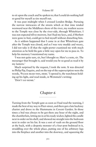 Volume III

to sit upon the coach and be spoken to; that I could do nothing half
so good for myself as tire myself out.
   It was past midnight when I crossed London Bridge. Pursuing
the narrow intricacies of the streets which at that time tended
westward near the Middlesex shore of the river, my readiest access
to the Temple was close by the river-side, through Whitefriars. I
was not expected till to-morrow, but I had my keys, and, if Herbert
were gone to bed, could get to bed myself without disturbing him.
   As it seldom happened that I came in at that Whitefriars gate
after the Temple was closed, and as I was very muddy and weary,
I did not take it ill that the night-porter examined me with much
attention as he held the gate a little way open for me to pass in. To
help his memory I mentioned my name.
   ‘I was not quite sure, sir, but I thought so. Here’s a note, sir. The
messenger that brought it, said would you be so good as read it by
my lantern.’
   Much surprised by the request, I took the note. It was directed
to Philip Pip, Esquire, and on the top of the superscription were the
words, ‘Please read this, here.’ I opened it, the watchman hold-
ing up his light, and read inside, in Wemmick’s writing:
   ‘Don’t go home.’




                            Chapter 6

Turning from the Temple gate as soon as I had read the warning, I
made the best of my way to Fleet-street, and there got a late hackney
chariot and drove to the Hummums in Covent Garden. In those
times a bed was always to be got there any hour of the night, and
the chamberlain, letting me in at his ready wicket, lighted the candle
next in order on his shelf, and showed me straight into the bedroom
next in order on his list. It was a sort of vault on the ground ﬂoor
at the back, with a despotic monster of a four-post bedstead in it,
straddling over the whole place, putting one of his arbitrary legs
into the ﬁreplace and another into the doorway, and squeezing the

                                  361
 