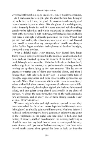 Great Expectations

wretched little washing-stand in quite a Divinely Righteous manner.
   As I had asked for a night-light, the chamberlain had brought
me in, before he left me, the good old constitutional rush-light of
those virtuous days – an object like the ghost of a walking-cane,
which instantly broke its back if it were touched, which nothing
could ever be lighted at, and which was placed in solitary conﬁne-
ment at the bottom of a high tin tower, perforated with round holes
that made a staringly wideawake pattern on the walls. When I had
got into bed, and lay there footsore, weary, and wretched, I found
that I could no more close my own eyes than I could close the eyes
of this foolish Argus. And thus, in the gloom and death of the night,
we stared at one another.
   What a doleful night! How anxious, how dismal, how long!
There was an inhospitable smell in the room, of cold soot and hot
dust; and, as I looked up into the corners of the tester over my
head, I thought what a number of bluebottle ﬂies from the butchers’,
and earwigs from the market, and grubs from the country, must be
holding on up there, lying by for next summer. This led me to
speculate whether any of them ever tumbled down, and then I
fancied that I felt light falls on my face – a disagreeable turn of
thought, suggesting other and more objectionable approaches up
my back. When I had lain awake a little while, those extraordinary
voices with which silence teems, began to make themselves audible.
The closet whispered, the ﬁreplace sighed, the little washing-stand
ticked, and one guitar-string played occasionally in the chest of
drawers. At about the same time, the eyes on the wall acquired a
new expression, and in every one of those staring rounds I saw
written, Don’t go home.
   Whatever night-fancies and night-noises crowded on me, they
never warded off this Don’t go home. It plaited itself into whatever
I thought of, as a bodily pain would have done. Not long before, I
had read in the newspapers, how a gentleman unknown had come
to the Hummums in the night, and had gone to bed, and had
destroyed himself, and had been found in the morning weltering in
blood. It came into my head that he must have occupied this very
vault of mine, and I got out of bed to assure myself that there were
no red marks about; then opened the door to look out into the

                                362
 
