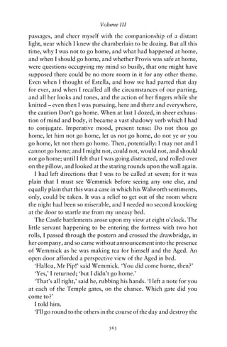 Volume III

passages, and cheer myself with the companionship of a distant
light, near which I knew the chamberlain to be dozing. But all this
time, why I was not to go home, and what had happened at home,
and when I should go home, and whether Provis was safe at home,
were questions occupying my mind so busily, that one might have
supposed there could be no more room in it for any other theme.
Even when I thought of Estella, and how we had parted that day
for ever, and when I recalled all the circumstances of our parting,
and all her looks and tones, and the action of her ﬁngers while she
knitted – even then I was pursuing, here and there and everywhere,
the caution Don’t go home. When at last I dozed, in sheer exhaus-
tion of mind and body, it became a vast shadowy verb which I had
to conjugate. Imperative mood, present tense: Do not thou go
home, let him not go home, let us not go home, do not ye or you
go home, let not them go home. Then, potentially: I may not and I
cannot go home; and I might not, could not, would not, and should
not go home; until I felt that I was going distracted, and rolled over
on the pillow, and looked at the staring rounds upon the wall again.
   I had left directions that I was to be called at seven; for it was
plain that I must see Wemmick before seeing any one else, and
equally plain that this was a case in which his Walworth sentiments,
only, could be taken. It was a relief to get out of the room where
the night had been so miserable, and I needed no second knocking
at the door to startle me from my uneasy bed.
   The Castle battlements arose upon my view at eight o’clock. The
little servant happening to be entering the fortress with two hot
rolls, I passed through the postern and crossed the drawbridge, in
her company, and so came without announcement into the presence
of Wemmick as he was making tea for himself and the Aged. An
open door afforded a perspective view of the Aged in bed.
   ‘Halloa, Mr Pip!’ said Wemmick. ‘You did come home, then?’
   ‘Yes,’ I returned; ‘but I didn’t go home.’
   ‘That’s all right,’ said he, rubbing his hands. ‘I left a note for you
at each of the Temple gates, on the chance. Which gate did you
come to?’
   I told him.
   ‘I’ll go round to the others in the course of the day and destroy the

                                  363
 