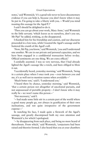 Great Expectations

notes,’ said Wemmick; ‘it’s a good rule never to leave documentary
evidence if you can help it, because you don’t know when it may
be put in. I’m going to take a liberty with you. – Would you mind
toasting this sausage for the Aged P.?’
   I said I should be delighted to do it.
   ‘Then you can go about your work, Mary Anne,’ said Wemmick
to the little servant; ‘which leaves us to ourselves, don’t you see,
Mr Pip?’ he added, winking, as she disappeared.
   I thanked him for his friendship and caution, and our discourse
proceeded in a low tone, while I toasted the Aged’s sausage and he
buttered the crumb of the Aged’s roll.
   ‘Now, Mr Pip, you know,’ said Wemmick, ‘you and I understand
one another. We are in our private and personal capacities, and we
have been engaged in a conﬁdential transaction before to-day.
Ofﬁcial sentiments are one thing. We are extra ofﬁcial.’
   I cordially assented. I was so very nervous, that I had already
lighted the Aged’s sausage like a torch, and been obliged to blow
it out.
   ‘I accidentally heard, yesterday morning,’ said Wemmick, ‘being
in a certain place where I once took you – even between you and
me, it’s as well not to mention names when avoidable – ’
   ‘Much better not,’ said I. ‘I understand you.’
   ‘I heard there by chance, yesterday morning,’ said Wemmick,
‘that a certain person not altogether of uncolonial pursuits, and
not unpossessed of portable property – I don’t know who it may
really be – we won’t name this person – ’
   ‘Not necessary,’ said I.
   ‘ – had made some little stir in a certain part of the world where
a good many people go, not always in gratiﬁcation of their own
inclinations, and not quite irrespective of the government
expense – ’
   In watching his face, I made quite a ﬁrework of the Aged’s
sausage, and greatly discomposed both my own attention and
Wemmick’s; for which I apologised.
   ‘ – by disappearing from such place, and being no more heard of
thereabouts. From which,’ said Wemmick, ‘conjectures had been
raised and theories formed. I also heard that you at your chambers

                                364
 