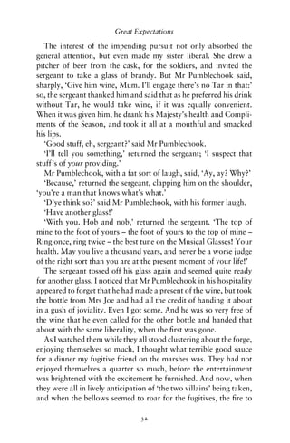 Great Expectations

   The interest of the impending pursuit not only absorbed the
general attention, but even made my sister liberal. She drew a
pitcher of beer from the cask, for the soldiers, and invited the
sergeant to take a glass of brandy. But Mr Pumblechook said,
sharply, ‘Give him wine, Mum. I’ll engage there’s no Tar in that:’
so, the sergeant thanked him and said that as he preferred his drink
without Tar, he would take wine, if it was equally convenient.
When it was given him, he drank his Majesty’s health and Compli-
ments of the Season, and took it all at a mouthful and smacked
his lips.
   ‘Good stuff, eh, sergeant?’ said Mr Pumblechook.
   ‘I’ll tell you something,’ returned the sergeant; ‘I suspect that
stuff’s of your providing.’
   Mr Pumblechook, with a fat sort of laugh, said, ‘Ay, ay? Why?’
   ‘Because,’ returned the sergeant, clapping him on the shoulder,
‘you’re a man that knows what’s what.’
   ‘D’ye think so?’ said Mr Pumblechook, with his former laugh.
   ‘Have another glass!’
   ‘With you. Hob and nob,’ returned the sergeant. ‘The top of
mine to the foot of yours – the foot of yours to the top of mine –
Ring once, ring twice – the best tune on the Musical Glasses! Your
health. May you live a thousand years, and never be a worse judge
of the right sort than you are at the present moment of your life!’
   The sergeant tossed off his glass again and seemed quite ready
for another glass. I noticed that Mr Pumblechook in his hospitality
appeared to forget that he had made a present of the wine, but took
the bottle from Mrs Joe and had all the credit of handing it about
in a gush of joviality. Even I got some. And he was so very free of
the wine that he even called for the other bottle and handed that
about with the same liberality, when the ﬁrst was gone.
   As I watched them while they all stood clustering about the forge,
enjoying themselves so much, I thought what terrible good sauce
for a dinner my fugitive friend on the marshes was. They had not
enjoyed themselves a quarter so much, before the entertainment
was brightened with the excitement he furnished. And now, when
they were all in lively anticipation of ‘the two villains’ being taken,
and when the bellows seemed to roar for the fugitives, the ﬁre to

                                  32
 