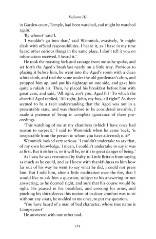 Volume III

in Garden-court, Temple, had been watched, and might be watched
again.’
   ‘By whom?’ said I.
   ‘I wouldn’t go into that,’ said Wemmick, evasively, ‘it might
clash with ofﬁcial responsibilities. I heard it, as I have in my time
heard other curious things in the same place. I don’t tell it you on
information received. I heard it.’
   He took the toasting fork and sausage from me as he spoke, and
set forth the Aged’s breakfast neatly on a little tray. Previous to
placing it before him, he went into the Aged’s room with a clean
white cloth, and tied the same under the old gentleman’s chin, and
propped him up, and put his nightcap on one side, and gave him
quite a rakish air. Then, he placed his breakfast before him with
great care, and said, ‘All right, ain’t you, Aged P.?’ To which the
cheerful Aged replied, ‘All right, John, my boy, all right!’ As there
seemed to be a tacit understanding that the Aged was not in a
presentable state, and was therefore to be considered invisible, I
made a pretence of being in complete ignorance of these pro-
ceedings.
   ‘This watching of me at my chambers (which I have once had
reason to suspect),’ I said to Wemmick when he came back, ‘is
inseparable from the person to whom you have adverted; is it?’
   Wemmick looked very serious. ‘I couldn’t undertake to say that,
of my own knowledge. I mean, I couldn’t undertake to say it was
at ﬁrst. But it either is, or it will be, or it’s in great danger of being.’
   As I saw he was restrained by fealty to Little Britain from saying
as much as he could, and as I knew with thankfulness to him how
far out of his way he went to say what he did, I could not press
him. But I told him, after a little meditation over the ﬁre, that I
would like to ask him a question, subject to his answering or not
answering, as he deemed right, and sure that his course would be
right. He paused in his breakfast, and crossing his arms, and
pinching his shirt-sleeves (his notion of in-door comfort was to sit
without any coat), he nodded to me once, to put my question.
   ‘You have heard of a man of bad character, whose true name is
Compeyson?’
   He answered with one other nod.

                                    365
 