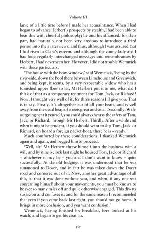 Volume III

lapse of a little time before I made her acquaintance. When I had
begun to advance Herbert’s prospects by stealth, I had been able to
bear this with cheerful philosophy; he and his afﬁanced, for their
part, had naturally not been very anxious to introduce a third
person into their interviews; and thus, although I was assured that
I had risen in Clara’s esteem, and although the young lady and I
had long regularly interchanged messages and remembrances by
Herbert, I had never seen her. However, I did not trouble Wemmick
with these particulars.
   ‘The house with the bow-window,’ said Wemmick, ‘being by the
river-side, down the Pool there between Limehouse and Greenwich,
and being kept, it seems, by a very respectable widow who has a
furnished upper ﬂoor to let, Mr Herbert put it to me, what did I
think of that as a temporary tenement for Tom, Jack, or Richard?
Now, I thought very well of it, for three reasons I’ll give you. That
is to say. Firstly. It’s altogether out of all your beats, and is well
away from the usual heap of streets great and small. Secondly. With-
out going near it yourself, you could always hear of the safety of Tom,
Jack, or Richard, through Mr Herbert. Thirdly. After a while and
when it might be prudent, if you should want to slip Tom, Jack, or
Richard, on board a foreign packet-boat, there he is – ready.’
   Much comforted by these considerations, I thanked Wemmick
again and again, and begged him to proceed.
   ‘Well, sir! Mr Herbert threw himself into the business with a
will, and by nine o’clock last night he housed Tom, Jack or Richard
– whichever it may be – you and I don’t want to know – quite
successfully. At the old lodgings it was understood that he was
summoned to Dover, and in fact he was taken down the Dover
road and cornered out of it. Now, another great advantage of all
this, is, that it was done without you, and when, if any one was
concerning himself about your movements, you must be known to
be ever so many miles off and quite otherwise engaged. This diverts
suspicion and confuses it; and for the same reason I recommended
that even if you came back last night, you should not go home. It
brings in more confusion, and you want confusion.’
   Wemmick, having ﬁnished his breakfast, here looked at his
watch, and began to get his coat on.

                                 367
 