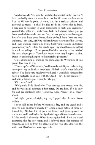 Great Expectations

   ‘And now, Mr Pip,’ said he, with his hands still in the sleeves, ‘I
have probably done the most I can do; but if I can ever do more –
from a Walworth point of view, and in a strictly private and
personal capacity – I shall be glad to do it. Here’s the address.
There can be no harm in your going here to-night and seeing for
yourself that all is well with Tom, Jack, or Richard, before you go
home – which is another reason for your not going home last night.
But after you have gone home, don’t go back here. You are very
welcome, I am sure, Mr Pip;’ his hands were now out of his sleeves,
and I was shaking them: ‘and let me ﬁnally impress one important
point upon you.’ He laid his hands upon my shoulders, and added
in a solemn whisper: ‘Avail yourself of this evening to lay hold of
his portable property. You don’t know what may happen to him.
Don’t let anything happen to the portable property.’
   Quite despairing of making my mind clear to Wemmick at this
point, I forbore to try.
   ‘Time’s up,’ said Wemmick, ‘and I must be off. If you had nothing
more pressing to do than keep here till dark, that’s what I should
advise. You look very much worried, and it would do you good to
have a perfectly quiet day with the Aged – he’ll be up presently –
and a little bit of – you remember the pig?’
   ‘Of course,’ said I.
   ‘Well; and a little bit of him. That sausage you toasted was his,
and he was in all respects a ﬁrst-rater. Do try him, if it is only
for old acquaintance sake. Good-by, Aged Parent!’ in a cheery
shout.
   ‘All right, John; all right, my boy!’ piped the old man from
within.
   I soon fell asleep before Wemmick’s ﬁre, and the Aged and I
enjoyed one another’s society by falling asleep before it more or
less all day. We had loin of pork for dinner, and greens grown on
the estate, and I nodded at the Aged with a good intention whenever
I failed to do it drowsily. When it was quite dark, I left the Aged
preparing the ﬁre for toast; and I inferred from the number of
teacups, as well as from his glances at the two little doors in the
wall, that Miss Skifﬁns was expected.


                                 368
 