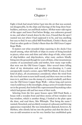 Volume III


                          Chapter 7

Eight o’clock had struck before I got into the air that was scented,
not disagreeably, by the chips and shavings of the long-shore boat-
builders, and mast, oar and block makers. All that water-side region
of the upper and lower Pool below Bridge, was unknown ground
to me, and when I struck down by the river, I found that the spot I
wanted was not where I had supposed it to be, and was anything
but easy to ﬁnd. It was called Mill Pond Bank, Chinks’s Basin; and
I had no other guide to Chinks’s Basin than the Old Green Copper
Rope-Walk.
   It matters not what stranded ships repairing in dry docks I lost
myself among, what old hulls of ships in course of being knocked
to pieces, what ooze and slime and other dregs of tide, what yards
of ship-builders and ship-breakers, what rusty anchors blindly
biting into the ground though for years off duty, what mountainous
country of accumulated casks and timber, how many rope-walks
that were not the Old Green Copper. After several times falling
short of my destination and as often over-shooting it, I came
unexpectedly round a corner, upon Mill Pond Bank. It was a fresh
kind of place, all circumstances considered, where the wind from
the river had room to turn itself round; and there were two or three
trees in it, and there was the stump of a ruined windmill, and there
was the Old Green Copper Rope-Walk – whose long and narrow
vista I could trace in the moonlight, along a series of wooden frames
set in the ground, that looked like superannuated haymaking-rakes
which had grown old and lost most of their teeth.
   Selecting from the few queer houses upon Mill Pond Bank, a
house with a wooden front and three stories of bow-window (not
bay-window, which is another thing), I looked at the plate upon
the door, and read there, Mrs Whimple. That being the name I
wanted, I knocked, and an elderly woman of a pleasant and thriving
appearance responded. She was immediately deposed, however, by
Herbert, who silently led me into the parlour and shut the door. It
was an odd sensation to see his very familar face established quite

                                369
 