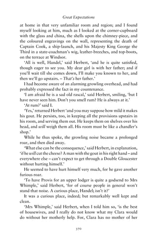 Great Expectations

at home in that very unfamiliar room and region; and I found
myself looking at him, much as I looked at the corner-cupboard
with the glass and china, the shells upon the chimney-piece, and
the coloured engravings on the wall, representing the death of
Captain Cook, a ship-launch, and his Majesty King George the
Third in a state-coachman’s wig, leather-breeches, and top-boots,
on the terrace at Windsor.
    ‘All is well, Handel,’ said Herbert, ‘and he is quite satisﬁed,
though eager to see you. My dear girl is with her father; and if
you’ll wait till she comes down, I’ll make you known to her, and
then we’ll go upstairs. – That’s her father.’
    I had become aware of an alarming growling overhead, and had
probably expressed the fact in my countenance.
    ‘I am afraid he is a sad old rascal,’ said Herbert, smiling, ‘but I
have never seen him. Don’t you smell rum? He is always at it.’
    ‘At rum?’ said I.
    ‘Yes,’ returned Herbert ‘and you may suppose how mild it makes
his gout. He persists, too, in keeping all the provisions upstairs in
his room, and serving them out. He keeps them on shelves over his
head, and will weigh them all. His room must be like a chandler’s
shop.’
    While he thus spoke, the growling noise became a prolonged
roar, and then died away.
    ‘What else can be the consequence,’ said Herbert, in explanation,
‘if he will cut the cheese? A man with the gout in his right hand – and
everywhere else – can’t expect to get through a Double Gloucester
without hurting himself.’
    He seemed to have hurt himself very much, for he gave another
furious roar.
    ‘To have Provis for an upper lodger is quite a godsend to Mrs
Whimple,’ said Herbert, ‘for of course people in general won’t
stand that noise. A curious place, Handel; isn’t it?’
    It was a curious place, indeed; but remarkably well kept and
clean.
    ‘Mrs Whimple,’ said Herbert, when I told him so, ‘is the best
of housewives, and I really do not know what my Clara would
do without her motherly help. For, Clara has no mother of her

                                 370
 