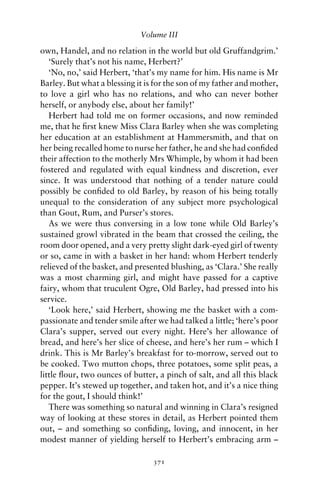 Volume III

own, Handel, and no relation in the world but old Gruffandgrim.’
   ‘Surely that’s not his name, Herbert?’
   ‘No, no,’ said Herbert, ‘that’s my name for him. His name is Mr
Barley. But what a blessing it is for the son of my father and mother,
to love a girl who has no relations, and who can never bother
herself, or anybody else, about her family!’
   Herbert had told me on former occasions, and now reminded
me, that he ﬁrst knew Miss Clara Barley when she was completing
her education at an establishment at Hammersmith, and that on
her being recalled home to nurse her father, he and she had conﬁded
their affection to the motherly Mrs Whimple, by whom it had been
fostered and regulated with equal kindness and discretion, ever
since. It was understood that nothing of a tender nature could
possibly be conﬁded to old Barley, by reason of his being totally
unequal to the consideration of any subject more psychological
than Gout, Rum, and Purser’s stores.
   As we were thus conversing in a low tone while Old Barley’s
sustained growl vibrated in the beam that crossed the ceiling, the
room door opened, and a very pretty slight dark-eyed girl of twenty
or so, came in with a basket in her hand: whom Herbert tenderly
relieved of the basket, and presented blushing, as ‘Clara.’ She really
was a most charming girl, and might have passed for a captive
fairy, whom that truculent Ogre, Old Barley, had pressed into his
service.
   ‘Look here,’ said Herbert, showing me the basket with a com-
passionate and tender smile after we had talked a little; ‘here’s poor
Clara’s supper, served out every night. Here’s her allowance of
bread, and here’s her slice of cheese, and here’s her rum – which I
drink. This is Mr Barley’s breakfast for to-morrow, served out to
be cooked. Two mutton chops, three potatoes, some split peas, a
little ﬂour, two ounces of butter, a pinch of salt, and all this black
pepper. It’s stewed up together, and taken hot, and it’s a nice thing
for the gout, I should think!’
   There was something so natural and winning in Clara’s resigned
way of looking at these stores in detail, as Herbert pointed them
out, – and something so conﬁding, loving, and innocent, in her
modest manner of yielding herself to Herbert’s embracing arm –

                                 371
 
