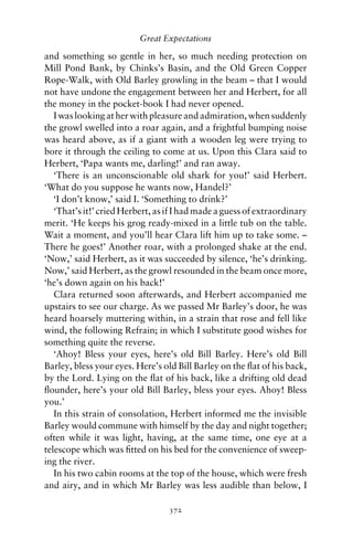 Great Expectations

and something so gentle in her, so much needing protection on
Mill Pond Bank, by Chinks’s Basin, and the Old Green Copper
Rope-Walk, with Old Barley growling in the beam – that I would
not have undone the engagement between her and Herbert, for all
the money in the pocket-book I had never opened.
   I was looking at her with pleasure and admiration, when suddenly
the growl swelled into a roar again, and a frightful bumping noise
was heard above, as if a giant with a wooden leg were trying to
bore it through the ceiling to come at us. Upon this Clara said to
Herbert, ‘Papa wants me, darling!’ and ran away.
   ‘There is an unconscionable old shark for you!’ said Herbert.
‘What do you suppose he wants now, Handel?’
   ‘I don’t know,’ said I. ‘Something to drink?’
   ‘That’s it!’ cried Herbert, as if I had made a guess of extraordinary
merit. ‘He keeps his grog ready-mixed in a little tub on the table.
Wait a moment, and you’ll hear Clara lift him up to take some. –
There he goes!’ Another roar, with a prolonged shake at the end.
‘Now,’ said Herbert, as it was succeeded by silence, ‘he’s drinking.
Now,’ said Herbert, as the growl resounded in the beam once more,
‘he’s down again on his back!’
   Clara returned soon afterwards, and Herbert accompanied me
upstairs to see our charge. As we passed Mr Barley’s door, he was
heard hoarsely muttering within, in a strain that rose and fell like
wind, the following Refrain; in which I substitute good wishes for
something quite the reverse.
   ‘Ahoy! Bless your eyes, here’s old Bill Barley. Here’s old Bill
Barley, bless your eyes. Here’s old Bill Barley on the ﬂat of his back,
by the Lord. Lying on the ﬂat of his back, like a drifting old dead
ﬂounder, here’s your old Bill Barley, bless your eyes. Ahoy! Bless
you.’
   In this strain of consolation, Herbert informed me the invisible
Barley would commune with himself by the day and night together;
often while it was light, having, at the same time, one eye at a
telescope which was ﬁtted on his bed for the convenience of sweep-
ing the river.
   In his two cabin rooms at the top of the house, which were fresh
and airy, and in which Mr Barley was less audible than below, I

                                  372
 