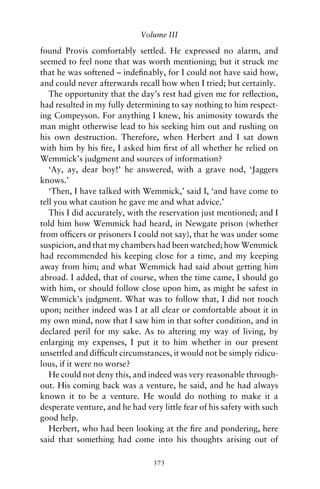 Volume III

found Provis comfortably settled. He expressed no alarm, and
seemed to feel none that was worth mentioning; but it struck me
that he was softened – indeﬁnably, for I could not have said how,
and could never afterwards recall how when I tried; but certainly.
   The opportunity that the day’s rest had given me for reﬂection,
had resulted in my fully determining to say nothing to him respect-
ing Compeyson. For anything I knew, his animosity towards the
man might otherwise lead to his seeking him out and rushing on
his own destruction. Therefore, when Herbert and I sat down
with him by his ﬁre, I asked him ﬁrst of all whether he relied on
Wemmick’s judgment and sources of information?
   ‘Ay, ay, dear boy!’ he answered, with a grave nod, ‘Jaggers
knows.’
   ‘Then, I have talked with Wemmick,’ said I, ‘and have come to
tell you what caution he gave me and what advice.’
   This I did accurately, with the reservation just mentioned; and I
told him how Wemmick had heard, in Newgate prison (whether
from ofﬁcers or prisoners I could not say), that he was under some
suspicion, and that my chambers had been watched; how Wemmick
had recommended his keeping close for a time, and my keeping
away from him; and what Wemmick had said about getting him
abroad. I added, that of course, when the time came, I should go
with him, or should follow close upon him, as might be safest in
Wemmick’s judgment. What was to follow that, I did not touch
upon; neither indeed was I at all clear or comfortable about it in
my own mind, now that I saw him in that softer condition, and in
declared peril for my sake. As to altering my way of living, by
enlarging my expenses, I put it to him whether in our present
unsettled and difﬁcult circumstances, it would not be simply ridicu-
lous, if it were no worse?
   He could not deny this, and indeed was very reasonable through-
out. His coming back was a venture, he said, and he had always
known it to be a venture. He would do nothing to make it a
desperate venture, and he had very little fear of his safety with such
good help.
   Herbert, who had been looking at the ﬁre and pondering, here
said that something had come into his thoughts arising out of

                                 373
 