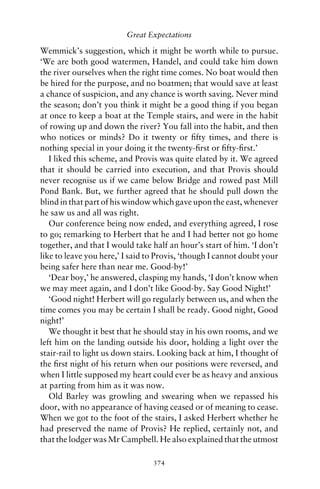 Great Expectations

Wemmick’s suggestion, which it might be worth while to pursue.
‘We are both good watermen, Handel, and could take him down
the river ourselves when the right time comes. No boat would then
be hired for the purpose, and no boatmen; that would save at least
a chance of suspicion, and any chance is worth saving. Never mind
the season; don’t you think it might be a good thing if you began
at once to keep a boat at the Temple stairs, and were in the habit
of rowing up and down the river? You fall into the habit, and then
who notices or minds? Do it twenty or ﬁfty times, and there is
nothing special in your doing it the twenty-ﬁrst or ﬁfty-ﬁrst.’
   I liked this scheme, and Provis was quite elated by it. We agreed
that it should be carried into execution, and that Provis should
never recognise us if we came below Bridge and rowed past Mill
Pond Bank. But, we further agreed that he should pull down the
blind in that part of his window which gave upon the east, whenever
he saw us and all was right.
   Our conference being now ended, and everything agreed, I rose
to go; remarking to Herbert that he and I had better not go home
together, and that I would take half an hour’s start of him. ‘I don’t
like to leave you here,’ I said to Provis, ‘though I cannot doubt your
being safer here than near me. Good-by!’
   ‘Dear boy,’ he answered, clasping my hands, ‘I don’t know when
we may meet again, and I don’t like Good-by. Say Good Night!’
   ‘Good night! Herbert will go regularly between us, and when the
time comes you may be certain I shall be ready. Good night, Good
night!’
   We thought it best that he should stay in his own rooms, and we
left him on the landing outside his door, holding a light over the
stair-rail to light us down stairs. Looking back at him, I thought of
the ﬁrst night of his return when our positions were reversed, and
when I little supposed my heart could ever be as heavy and anxious
at parting from him as it was now.
   Old Barley was growling and swearing when we repassed his
door, with no appearance of having ceased or of meaning to cease.
When we got to the foot of the stairs, I asked Herbert whether he
had preserved the name of Provis? He replied, certainly not, and
that the lodger was Mr Campbell. He also explained that the utmost

                                 374
 