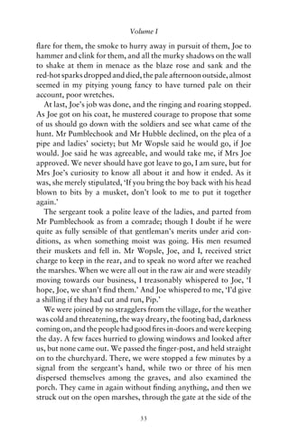 Volume I

ﬂare for them, the smoke to hurry away in pursuit of them, Joe to
hammer and clink for them, and all the murky shadows on the wall
to shake at them in menace as the blaze rose and sank and the
red-hot sparks dropped and died, the pale afternoon outside, almost
seemed in my pitying young fancy to have turned pale on their
account, poor wretches.
   At last, Joe’s job was done, and the ringing and roaring stopped.
As Joe got on his coat, he mustered courage to propose that some
of us should go down with the soldiers and see what came of the
hunt. Mr Pumblechook and Mr Hubble declined, on the plea of a
pipe and ladies’ society; but Mr Wopsle said he would go, if Joe
would. Joe said he was agreeable, and would take me, if Mrs Joe
approved. We never should have got leave to go, I am sure, but for
Mrs Joe’s curiosity to know all about it and how it ended. As it
was, she merely stipulated, ‘If you bring the boy back with his head
blown to bits by a musket, don’t look to me to put it together
again.’
   The sergeant took a polite leave of the ladies, and parted from
Mr Pumblechook as from a comrade; though I doubt if he were
quite as fully sensible of that gentleman’s merits under arid con-
ditions, as when something moist was going. His men resumed
their muskets and fell in. Mr Wopsle, Joe, and I, received strict
charge to keep in the rear, and to speak no word after we reached
the marshes. When we were all out in the raw air and were steadily
moving towards our business, I treasonably whispered to Joe, ‘I
hope, Joe, we shan’t ﬁnd them.’ And Joe whispered to me, ‘I’d give
a shilling if they had cut and run, Pip.’
   We were joined by no stragglers from the village, for the weather
was cold and threatening, the way dreary, the footing bad, darkness
coming on, and the people had good ﬁres in-doors and were keeping
the day. A few faces hurried to glowing windows and looked after
us, but none came out. We passed the ﬁnger-post, and held straight
on to the churchyard. There, we were stopped a few minutes by a
signal from the sergeant’s hand, while two or three of his men
dispersed themselves among the graves, and also examined the
porch. They came in again without ﬁnding anything, and then we
struck out on the open marshes, through the gate at the side of the

                                33
 