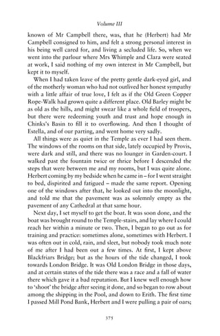 Volume III

known of Mr Campbell there, was, that he (Herbert) had Mr
Campbell consigned to him, and felt a strong personal interest in
his being well cared for, and living a secluded life. So, when we
went into the parlour where Mrs Whimple and Clara were seated
at work, I said nothing of my own interest in Mr Campbell, but
kept it to myself.
   When I had taken leave of the pretty gentle dark-eyed girl, and
of the motherly woman who had not outlived her honest sympathy
with a little affair of true love, I felt as if the Old Green Copper
Rope-Walk had grown quite a different place. Old Barley might be
as old as the hills, and might swear like a whole ﬁeld of troopers,
but there were redeeming youth and trust and hope enough in
Chinks’s Basin to ﬁll it to overﬂowing. And then I thought of
Estella, and of our parting, and went home very sadly.
   All things were as quiet in the Temple as ever I had seen them.
The windows of the rooms on that side, lately occupied by Provis,
were dark and still, and there was no lounger in Garden-court. I
walked past the fountain twice or thrice before I descended the
steps that were between me and my rooms, but I was quite alone.
Herbert coming by my bedside when he came in – for I went straight
to bed, dispirited and fatigued – made the same report. Opening
one of the windows after that, he looked out into the moonlight,
and told me that the pavement was as solemnly empty as the
pavement of any Cathedral at that same hour.
   Next day, I set myself to get the boat. It was soon done, and the
boat was brought round to the Temple-stairs, and lay where I could
reach her within a minute or two. Then, I began to go out as for
training and practice: sometimes alone, sometimes with Herbert. I
was often out in cold, rain, and sleet, but nobody took much note
of me after I had been out a few times. At ﬁrst, I kept above
Blackfriars Bridge; but as the hours of the tide changed, I took
towards London Bridge. It was Old London Bridge in those days,
and at certain states of the tide there was a race and a fall of water
there which gave it a bad reputation. But I knew well enough how
to ‘shoot’ the bridge after seeing it done, and so began to row about
among the shipping in the Pool, and down to Erith. The ﬁrst time
I passed Mill Pond Bank, Herbert and I were pulling a pair of oars;

                                 375
 