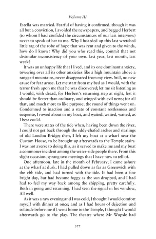 Volume III

Estella was married. Fearful of having it conﬁrmed, though it was
all but a conviction, I avoided the newspapers, and begged Herbert
(to whom I had conﬁded the circumstances of our last interview)
never to speak of her to me. Why I hoarded up this last wretched
little rag of the robe of hope that was rent and given to the winds,
how do I know! Why did you who read this, commit that not
dissimilar inconsistency of your own, last year, last month, last
week?
   It was an unhappy life that I lived, and its one dominant anxiety,
towering over all its other anxieties like a high mountain above a
range of mountains, never disappeared from my view. Still, no new
cause for fear arose. Let me start from my bed as I would, with the
terror fresh upon me that he was discovered; let me sit listening as
I would, with dread, for Herbert’s returning step at night, lest it
should be ﬂeeter than ordinary, and winged with evil news; for all
that, and much more to like purpose, the round of things went on.
Condemned to inaction and a state of constant restlessness and
suspense, I rowed about in my boat, and waited, waited, waited, as
I best could.
   There were states of the tide when, having been down the river,
I could not get back through the eddy-chafed arches and starlings
of old London Bridge; then, I left my boat at a wharf near the
Custom House, to be brought up afterwards to the Temple stairs.
I was not averse to doing this, as it served to make me and my boat
a commoner incident among the water-side people there. From this
slight occasion, sprang two meetings that I have now to tell of.
   One afternoon, late in the month of February, I came ashore
at the wharf at dusk. I had pulled down as far as Greenwich with
the ebb tide, and had turned with the tide. It had been a ﬁne
bright day, but had become foggy as the sun dropped, and I had
had to feel my way back among the shipping, pretty carefully.
Both in going and returning, I had seen the signal in his window,
All well.
   As it was a raw evening and I was cold, I thought I would comfort
myself with dinner at once; and as I had hours of dejection and
solitude before me if I went home to the Temple, I thought I would
afterwards go to the play. The theatre where Mr Wopsle had

                                377
 