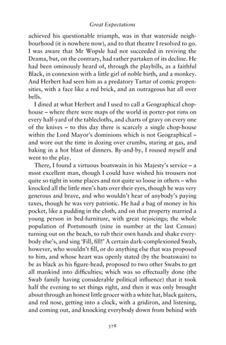 Great Expectations

achieved his questionable triumph, was in that waterside neigh-
bourhood (it is nowhere now), and to that theatre I resolved to go.
I was aware that Mr Wopsle had not succeeded in reviving the
Drama, but, on the contrary, had rather partaken of its decline. He
had been ominously heard of, through the playbills, as a faithful
Black, in connexion with a little girl of noble birth, and a monkey.
And Herbert had seen him as a predatory Tartar of comic propen-
sities, with a face like a red brick, and an outrageous hat all over
bells.
   I dined at what Herbert and I used to call a Geographical chop-
house – where there were maps of the world in porter-pot rims on
every half-yard of the tablecloths, and charts of gravy on every one
of the knives – to this day there is scarcely a single chop-house
within the Lord Mayor’s dominions which is not Geographical –
and wore out the time in dozing over crumbs, staring at gas, and
baking in a hot blast of dinners. By-and-by, I roused myself and
went to the play.
   There, I found a virtuous boatswain in his Majesty’s service – a
most excellent man, though I could have wished his trousers not
quite so tight in some places and not quite so loose in others – who
knocked all the little men’s hats over their eyes, though he was very
generous and brave, and who wouldn’t hear of anybody’s paying
taxes, though he was very patriotic. He had a bag of money in his
pocket, like a pudding in the cloth, and on that property married a
young person in bed-furniture, with great rejoicings; the whole
population of Portsmouth (nine in number at the last Census)
turning out on the beach, to rub their own hands and shake every-
body else’s, and sing ‘Fill, ﬁll!’ A certain dark-complexioned Swab,
however, who wouldn’t ﬁll, or do anything else that was proposed
to him, and whose heart was openly stated (by the boatswain) to
be as black as his ﬁgure-head, proposed to two other Swabs to get
all mankind into difﬁculties; which was so effectually done (the
Swab family having considerable political inﬂuence) that it took
half the evening to set things right, and then it was only brought
about through an honest little grocer with a white hat, black gaiters,
and red nose, getting into a clock, with a gridiron, and listening,
and coming out, and knocking everybody down from behind with

                                 378
 
