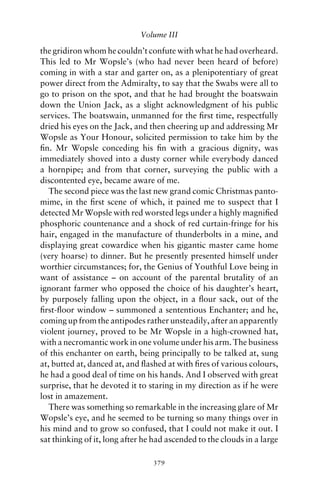 Volume III

the gridiron whom he couldn’t confute with what he had overheard.
This led to Mr Wopsle’s (who had never been heard of before)
coming in with a star and garter on, as a plenipotentiary of great
power direct from the Admiralty, to say that the Swabs were all to
go to prison on the spot, and that he had brought the boatswain
down the Union Jack, as a slight acknowledgment of his public
services. The boatswain, unmanned for the ﬁrst time, respectfully
dried his eyes on the Jack, and then cheering up and addressing Mr
Wopsle as Your Honour, solicited permission to take him by the
ﬁn. Mr Wopsle conceding his ﬁn with a gracious dignity, was
immediately shoved into a dusty corner while everybody danced
a hornpipe; and from that corner, surveying the public with a
discontented eye, became aware of me.
   The second piece was the last new grand comic Christmas panto-
mime, in the ﬁrst scene of which, it pained me to suspect that I
detected Mr Wopsle with red worsted legs under a highly magniﬁed
phosphoric countenance and a shock of red curtain-fringe for his
hair, engaged in the manufacture of thunderbolts in a mine, and
displaying great cowardice when his gigantic master came home
(very hoarse) to dinner. But he presently presented himself under
worthier circumstances; for, the Genius of Youthful Love being in
want of assistance – on account of the parental brutality of an
ignorant farmer who opposed the choice of his daughter’s heart,
by purposely falling upon the object, in a ﬂour sack, out of the
ﬁrst-ﬂoor window – summoned a sententious Enchanter; and he,
coming up from the antipodes rather unsteadily, after an apparently
violent journey, proved to be Mr Wopsle in a high-crowned hat,
with a necromantic work in one volume under his arm. The business
of this enchanter on earth, being principally to be talked at, sung
at, butted at, danced at, and ﬂashed at with ﬁres of various colours,
he had a good deal of time on his hands. And I observed with great
surprise, that he devoted it to staring in my direction as if he were
lost in amazement.
   There was something so remarkable in the increasing glare of Mr
Wopsle’s eye, and he seemed to be turning so many things over in
his mind and to grow so confused, that I could not make it out. I
sat thinking of it, long after he had ascended to the clouds in a large

                                 379
 