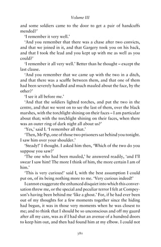 Volume III

and some soldiers came to the door to get a pair of handcuffs
mended?’
   ‘I remember it very well.’
   ‘And you remember that there was a chase after two convicts,
and that we joined in it, and that Gargery took you on his back,
and that I took the lead and you kept up with me as well as you
could?’
   ‘I remember it all very well.’ Better than he thought – except the
last clause.
   ‘And you remember that we came up with the two in a ditch,
and that there was a scufﬂe between them, and that one of them
had been severely handled and much mauled about the face, by the
other?’
   ‘I see it all before me.’
   ‘And that the soldiers lighted torches, and put the two in the
centre, and that we went on to see the last of them, over the black
marshes, with the torchlight shining on their faces – I am particular
about that; with the torchlight shining on their faces, when there
was an outer ring of dark night all about us?’
   ‘Yes,’ said I. ‘I remember all that.’
   ‘Then, Mr Pip, one of those two prisoners sat behind you tonight.
I saw him over your shoulder.’
   ‘Steady!’ I thought. I asked him then, ‘Which of the two do you
suppose you saw?’
   ‘The one who had been mauled,’ he answered readily, ‘and I’ll
swear I saw him! The more I think of him, the more certain I am of
him.’
   ‘This is very curious!’ said I, with the best assumption I could
put on, of its being nothing more to me. ‘Very curious indeed!’
   I cannot exaggerate the enhanced disquiet into which this conver-
sation threw me, or the special and peculiar terror I felt at Compey-
son’s having been behind me ‘like a ghost.’ For, if he had ever been
out of my thoughts for a few moments together since the hiding
had begun, it was in those very moments when he was closest to
me; and to think that I should be so unconscious and off my guard
after all my care, was as if I had shut an avenue of a hundred doors
to keep him out, and then had found him at my elbow. I could not

                                381
 