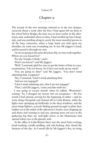Volume III


                           Chapter 9

The second of the two meetings referred to in the last chapter,
occurred about a week after the ﬁrst. I had again left my boat at
the wharf below Bridge; the time was an hour earlier in the after-
noon; and, undecided where to dine, I had strolled up into Cheap-
side, and was strolling along it, surely the most unsettled person in
all the busy concourse, when a large hand was laid upon my
shoulder, by some one overtaking me. It was Mr Jaggers’s hand,
and he passed it through my arm.
   ‘As we are going in the same direction, Pip, we may walk together.
Where are you bound for?’
   ‘For the Temple, I think,’ said I.
   ‘Don’t you know?’ said Mr Jaggers.
   ‘Well,’ I returned, glad for once to get the better of him in cross-
examination, ‘I do not know, for I have not made up my mind.’
   ‘You are going to dine?’ said Mr Jaggers. ‘You don’t mind
admitting that, I suppose?’
   ‘No,’ I returned, ‘I don’t mind admitting that.’
   ‘And are not engaged?’
   ‘I don’t mind admitting also, that I am not engaged.’
   ‘Then,’ said Mr Jaggers, ‘come and dine with me.’
   I was going to excuse myself, when he added, ‘Wemmick’s
coming.’ So, I changed my excuse into an acceptance – the few
words I had uttered, serving for the beginning of either – and we
went along Cheapside and slanted off to Little Britain, while the
lights were springing up brilliantly in the shop windows, and the
street lamp-lighters, scarcely ﬁnding ground enough to plant their
ladders on in the midst of the afternoon’s bustle, were skipping up
and down and running in and out, opening more red eyes in the
gathering fog than my rush-light tower at the Hummums had
opened white eyes in the ghostly wall.
   At the ofﬁce in Little Britain there was the usual letter-writing,
hand-washing, candle-snufﬁng, and safe-locking, that closed the
business of the day. As I stood idle by Mr Jaggers’s ﬁre, its rising

                                 383
 