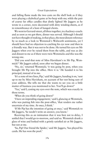 Great Expectations

and falling ﬂame made the two casts on the shelf look as if they
were playing a diabolical game at bo-beep with me; while the pair
of coarse fat ofﬁce candles that dimly lighted Mr Jaggers as he
wrote in a corner, were decorated with dirty winding-sheets, as if
in remembrance of a host of hanged clients.
   We went to Gerrard-street, all three together, in a hackney-coach:
and as soon as we got there, dinner was served. Although I should
not have thought of making, in that place, the most distant reference
by so much as a look to Wemmick’s Walworth sentiments, yet I
should have had no objection to catching his eye now and then in
a friendly way. But it was not to be done. He turned his eyes on Mr
Jaggers when ever he raised them from the table, and was as dry
and distant to me as if there were twin Wemmicks and this was the
wrong one.
   ‘Did you send that note of Miss Havisham’s to Mr Pip, Wem-
mick?’ Mr Jaggers asked, soon after we began dinner.
   ‘No, sir,’ returned Wemmick; ‘it was going by post, when you
brought Mr Pip into the ofﬁce. Here it is.’ He handed it to his
principal, instead of to me.
   ‘It’s a note of two lines, Pip,’ said Mr Jaggers, handing it on, ‘sent
up to me by Miss Havisham, on account of her not being sure of
your address. She tells me that she wants to see you on a little
matter of business you mentioned to her. You’ll go down?’
   ‘Yes,’ said I, casting my eyes over the note, which was exactly in
those terms.
   ‘When do you think of going down?’
   ‘I have an impending engagement,’ said I, glancing at Wemmick,
who was putting ﬁsh into the post-ofﬁce, ‘that renders me rather
uncertain of my time. At once, I think.’
   ‘If Mr Pip has the intention of going at once,’ said Wemmick to
Mr Jaggers, ‘he needn’t write an answer, you know.’
   Receiving this as an intimation that it was best not to delay, I
settled that I would go to-morrow, and said so. Wemmick drank a
glass of wine and looked with a grimly satisﬁed air at Mr Jaggers,
but not at me.
   ‘So, Pip! Our friend the Spider,’ said Mr Jaggers, ‘has played his
cards. He has won the pool.’

                                  384
 