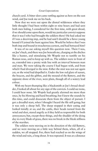 Great Expectations

church yard. A bitter sleet came rattling against us here on the east
wind, and Joe took me on his back.
   Now that we were out upon the dismal wilderness where they
little thought I had been within eight or nine hours and had seen
both men hiding, I considered for the ﬁrst time, with great dread,
if we should come upon them, would my particular convict suppose
that it was I who had brought the soldiers there? He had asked me
if I was a deceiving imp, and he had said I should be a ﬁerce young
hound if I joined the hunt against him. Would he believe that I was
both imp and hound in treacherous earnest, and had betrayed him?
   It was of no use asking myself this question now. There I was,
on Joe’s back, and there was Joe beneath me, charging at the ditches
like a hunter, and stimulating Mr Wopsle not to tumble on his
Roman nose, and to keep up with us. The soldiers were in front of
us, extended into a pretty wide line with an interval between man
and man. We were taking the course I had begun with, and from
which I had diverged in the mist. Either the mist was not out again
yet, or the wind had dispelled it. Under the low red glare of sunset,
the beacon, and the gibbet, and the mound of the Battery, and the
opposite shore of the river, were plain, though all of a watery lead
colour.
   With my heart thumping like a blacksmith at Joe’s broad shoul-
der, I looked all about for any sign of the convicts. I could see none,
I could hear none. Mr Wopsle had greatly alarmed me more than
once, by his blowing and hard breathing; but I knew the sounds by
this time, and could dissociate them from the object of pursuit. I
got a dreadful start, when I thought I heard the ﬁle still going; but
it was only a sheep bell. The sheep stopped in their eating and
looked timidly at us; and the cattle, their heads turned from the
wind and sleet, stared angrily as if they held us responsible for both
annoyances; but, except these things, and the shudder of the dying
day in every blade of grass, there was no break in the bleak stillness
of the marshes.
   The soldiers were moving on in the direction of the old Battery,
and we were moving on a little way behind them, when, all of a
sudden, we all stopped. For, there had reached us on the wings of
the wind and rain, a long shout. It was repeated. It was at a distance

                                  34
 