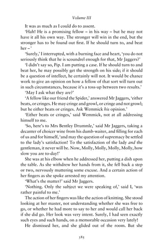 Volume III

   It was as much as I could do to assent.
   ‘Hah! He is a promising fellow – in his way – but he may not
have it all his own way. The stronger will win in the end, but the
stronger has to be found out ﬁrst. If he should turn to, and beat
her – ’
   ‘Surely,’ I interrupted, with a burning face and heart, ‘you do not
seriously think that he is scoundrel enough for that, Mr Jaggers?’
   ‘I didn’t say so, Pip. I am putting a case. If he should turn to and
beat her, he may possibly get the strength on his side; if it should
be a question of intellect, he certainly will not. It would be chance
work to give an opinion on how a fellow of that sort will turn out
in such circumstances, because it’s a toss-up between two results.’
   ‘May I ask what they are?’
   ‘A fellow like our friend the Spider,’ answered Mr Jaggers, ‘either
beats, or cringes. He may cringe and growl, or cringe and not growl;
but he either beats or cringes. Ask Wemmick his opinion.’
   ‘Either beats or cringes,’ said Wemmick, not at all addressing
himself to me.
   ‘So, here’s to Mrs Bentley Drummle,’ said Mr Jaggers, taking a
decanter of choicer wine from his dumb-waiter, and ﬁlling for each
of us and for himself, ‘and may the question of supremacy be settled
to the lady’s satisfaction! To the satisfaction of the lady and the
gentleman, it never will be. Now, Molly, Molly, Molly, Molly, how
slow you are to-day!’
   She was at his elbow when he addressed her, putting a dish upon
the table. As she withdrew her hands from it, she fell back a step
or two, nervously muttering some excuse. And a certain action of
her ﬁngers as she spoke arrested my attention.
   ‘What’s the matter?’ said Mr Jaggers.
   ‘Nothing. Only the subject we were speaking of,’ said I, ‘was
rather painful to me.’
   The action of her ﬁngers was like the action of knitting. She stood
looking at her master, not understanding whether she was free to
go, or whether he had more to say to her and would call her back
if she did go. Her look was very intent. Surely, I had seen exactly
such eyes and such hands, on a memorable occasion very lately!
   He dismissed her, and she glided out of the room. But she

                                 385
 
