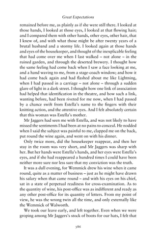 Great Expectations

remained before me, as plainly as if she were still there. I looked at
those hands, I looked at those eyes, I looked at that ﬂowing hair;
and I compared them with other hands, other eyes, other hair, that
I knew of, and with what those might be after twenty years of a
brutal husband and a stormy life. I looked again at those hands
and eyes of the housekeeper, and thought of the inexplicable feeling
that had come over me when I last walked – not alone – in the
ruined garden, and through the deserted brewery. I thought how
the same feeling had come back when I saw a face looking at me,
and a hand waving to me, from a stage-coach window; and how it
had come back again and had ﬂashed about me like Lightning,
when I had passed in a carriage – not alone – through a sudden
glare of light in a dark street. I thought how one link of association
had helped that identiﬁcation in the theatre, and how such a link,
wanting before, had been riveted for me now, when I had passed
by a chance swift from Estella’s name to the ﬁngers with their
knitting action, and the attentive eyes. And I felt absolutely certain
that this woman was Estella’s mother.
   Mr Jaggers had seen me with Estella, and was not likely to have
missed the sentiments I had been at no pains to conceal. He nodded
when I said the subject was painful to me, clapped me on the back,
put round the wine again, and went on with his dinner.
   Only twice more, did the housekeeper reappear, and then her
stay in the room was very short, and Mr Jaggers was sharp with
her. But her hands were Estella’s hands, and her eyes were Estella’s
eyes, and if she had reappeared a hundred times I could have been
neither more sure nor less sure that my conviction was the truth.
   It was a dull evening, for Wemmick drew his wine when it came
round, quite as a matter of business – just as he might have drawn
his salary when that came round – and with his eyes on his chief,
sat in a state of perpetual readiness for cross-examination. As to
the quantity of wine, his post-ofﬁce was as indifferent and ready as
any other post-ofﬁce for its quantity of letters. From my point of
view, he was the wrong twin all the time, and only externally like
the Wemmick of Walworth.
   We took our leave early, and left together. Even when we were
groping among Mr Jaggers’s stock of boots for our hats, I felt that

                                 386
 