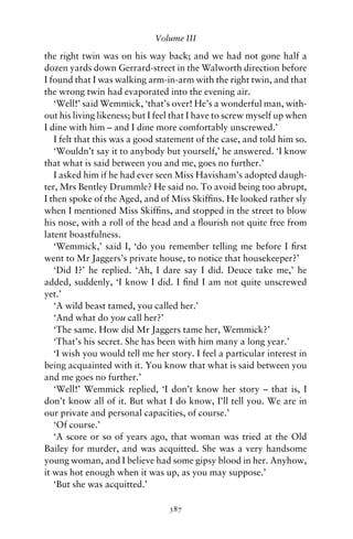 Volume III

the right twin was on his way back; and we had not gone half a
dozen yards down Gerrard-street in the Walworth direction before
I found that I was walking arm-in-arm with the right twin, and that
the wrong twin had evaporated into the evening air.
   ‘Well!’ said Wemmick, ‘that’s over! He’s a wonderful man, with-
out his living likeness; but I feel that I have to screw myself up when
I dine with him – and I dine more comfortably unscrewed.’
   I felt that this was a good statement of the case, and told him so.
   ‘Wouldn’t say it to anybody but yourself,’ he answered. ‘I know
that what is said between you and me, goes no further.’
   I asked him if he had ever seen Miss Havisham’s adopted daugh-
ter, Mrs Bentley Drummle? He said no. To avoid being too abrupt,
I then spoke of the Aged, and of Miss Skifﬁns. He looked rather sly
when I mentioned Miss Skifﬁns, and stopped in the street to blow
his nose, with a roll of the head and a ﬂourish not quite free from
latent boastfulness.
   ‘Wemmick,’ said I, ‘do you remember telling me before I ﬁrst
went to Mr Jaggers’s private house, to notice that housekeeper?’
   ‘Did I?’ he replied. ‘Ah, I dare say I did. Deuce take me,’ he
added, suddenly, ‘I know I did. I ﬁnd I am not quite unscrewed
yet.’
   ‘A wild beast tamed, you called her.’
   ‘And what do you call her?’
   ‘The same. How did Mr Jaggers tame her, Wemmick?’
   ‘That’s his secret. She has been with him many a long year.’
   ‘I wish you would tell me her story. I feel a particular interest in
being acquainted with it. You know that what is said between you
and me goes no further.’
   ‘Well!’ Wemmick replied, ‘I don’t know her story – that is, I
don’t know all of it. But what I do know, I’ll tell you. We are in
our private and personal capacities, of course.’
   ‘Of course.’
   ‘A score or so of years ago, that woman was tried at the Old
Bailey for murder, and was acquitted. She was a very handsome
young woman, and I believe had some gipsy blood in her. Anyhow,
it was hot enough when it was up, as you may suppose.’
   ‘But she was acquitted.’

                                 387
 
