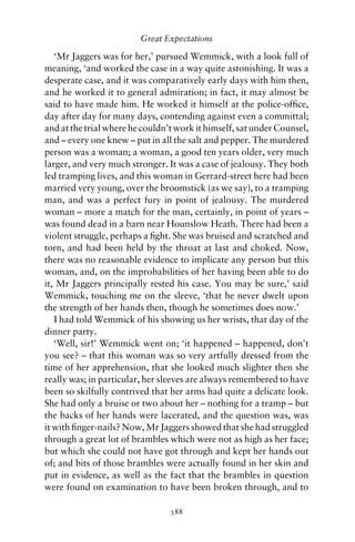 Great Expectations

   ‘Mr Jaggers was for her,’ pursued Wemmick, with a look full of
meaning, ‘and worked the case in a way quite astonishing. It was a
desperate case, and it was comparatively early days with him then,
and he worked it to general admiration; in fact, it may almost be
said to have made him. He worked it himself at the police-ofﬁce,
day after day for many days, contending against even a committal;
and at the trial where he couldn’t work it himself, sat under Counsel,
and – every one knew – put in all the salt and pepper. The murdered
person was a woman; a woman, a good ten years older, very much
larger, and very much stronger. It was a case of jealousy. They both
led tramping lives, and this woman in Gerrard-street here had been
married very young, over the broomstick (as we say), to a tramping
man, and was a perfect fury in point of jealousy. The murdered
woman – more a match for the man, certainly, in point of years –
was found dead in a barn near Hounslow Heath. There had been a
violent struggle, perhaps a ﬁght. She was bruised and scratched and
torn, and had been held by the throat at last and choked. Now,
there was no reasonable evidence to implicate any person but this
woman, and, on the improbabilities of her having been able to do
it, Mr Jaggers principally rested his case. You may be sure,’ said
Wemmick, touching me on the sleeve, ‘that he never dwelt upon
the strength of her hands then, though he sometimes does now.’
   I had told Wemmick of his showing us her wrists, that day of the
dinner party.
   ‘Well, sir!’ Wemmick went on; ‘it happened – happened, don’t
you see? – that this woman was so very artfully dressed from the
time of her apprehension, that she looked much slighter then she
really was; in particular, her sleeves are always remembered to have
been so skilfully contrived that her arms had quite a delicate look.
She had only a bruise or two about her – nothing for a tramp – but
the backs of her hands were lacerated, and the question was, was
it with ﬁnger-nails? Now, Mr Jaggers showed that she had struggled
through a great lot of brambles which were not as high as her face;
but which she could not have got through and kept her hands out
of; and bits of those brambles were actually found in her skin and
put in evidence, as well as the fact that the brambles in question
were found on examination to have been broken through, and to

                                 388
 