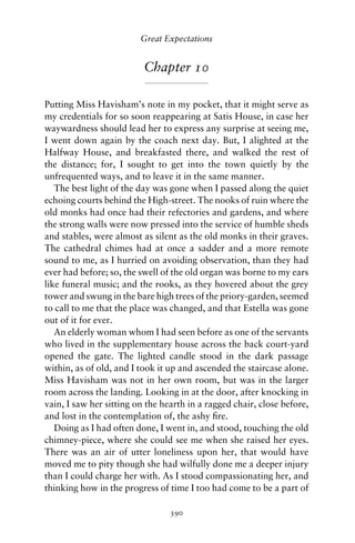 Great Expectations


                          Chapter 10

Putting Miss Havisham’s note in my pocket, that it might serve as
my credentials for so soon reappearing at Satis House, in case her
waywardness should lead her to express any surprise at seeing me,
I went down again by the coach next day. But, I alighted at the
Halfway House, and breakfasted there, and walked the rest of
the distance; for, I sought to get into the town quietly by the
unfrequented ways, and to leave it in the same manner.
   The best light of the day was gone when I passed along the quiet
echoing courts behind the High-street. The nooks of ruin where the
old monks had once had their refectories and gardens, and where
the strong walls were now pressed into the service of humble sheds
and stables, were almost as silent as the old monks in their graves.
The cathedral chimes had at once a sadder and a more remote
sound to me, as I hurried on avoiding observation, than they had
ever had before; so, the swell of the old organ was borne to my ears
like funeral music; and the rooks, as they hovered about the grey
tower and swung in the bare high trees of the priory-garden, seemed
to call to me that the place was changed, and that Estella was gone
out of it for ever.
   An elderly woman whom I had seen before as one of the servants
who lived in the supplementary house across the back court-yard
opened the gate. The lighted candle stood in the dark passage
within, as of old, and I took it up and ascended the staircase alone.
Miss Havisham was not in her own room, but was in the larger
room across the landing. Looking in at the door, after knocking in
vain, I saw her sitting on the hearth in a ragged chair, close before,
and lost in the contemplation of, the ashy ﬁre.
   Doing as I had often done, I went in, and stood, touching the old
chimney-piece, where she could see me when she raised her eyes.
There was an air of utter loneliness upon her, that would have
moved me to pity though she had wilfully done me a deeper injury
than I could charge her with. As I stood compassionating her, and
thinking how in the progress of time I too had come to be a part of

                                 390
 