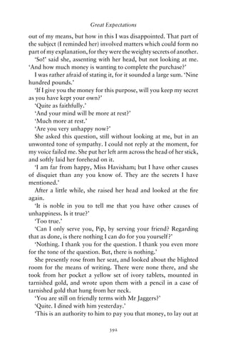 Great Expectations

out of my means, but how in this I was disappointed. That part of
the subject (I reminded her) involved matters which could form no
part of my explanation, for they were the weighty secrets of another.
  ‘So!’ said she, assenting with her head, but not looking at me.
‘And how much money is wanting to complete the purchase?’
  I was rather afraid of stating it, for it sounded a large sum. ‘Nine
hundred pounds.’
  ‘If I give you the money for this purpose, will you keep my secret
as you have kept your own?’
  ‘Quite as faithfully.’
  ‘And your mind will be more at rest?’
  ‘Much more at rest.’
  ‘Are you very unhappy now?’
  She asked this question, still without looking at me, but in an
unwonted tone of sympathy. I could not reply at the moment, for
my voice failed me. She put her left arm across the head of her stick,
and softly laid her forehead on it.
  ‘I am far from happy, Miss Havisham; but I have other causes
of disquiet than any you know of. They are the secrets I have
mentioned.’
  After a little while, she raised her head and looked at the ﬁre
again.
  ‘It is noble in you to tell me that you have other causes of
unhappiness. Is it true?’
  ‘Too true.’
  ‘Can I only serve you, Pip, by serving your friend? Regarding
that as done, is there nothing I can do for you yourself?’
  ‘Nothing. I thank you for the question. I thank you even more
for the tone of the question. But, there is nothing.’
  She presently rose from her seat, and looked about the blighted
room for the means of writing. There were none there, and she
took from her pocket a yellow set of ivory tablets, mounted in
tarnished gold, and wrote upon them with a pencil in a case of
tarnished gold that hung from her neck.
  ‘You are still on friendly terms with Mr Jaggers?’
  ‘Quite. I dined with him yesterday.’
  ‘This is an authority to him to pay you that money, to lay out at

                                 392
 