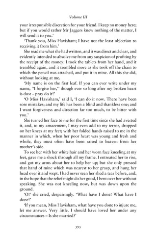 Volume III

your irresponsible discretion for your friend. I keep no money here;
but if you would rather Mr Jaggers knew nothing of the matter, I
will send it to you.’
   ‘Thank you, Miss Havisham; I have not the least objection to
receiving it from him.’
   She read me what she had written, and it was direct and clear, and
evidently intended to absolve me from any suspicion of proﬁting by
the receipt of the money. I took the tablets from her hand, and it
trembled again, and it trembled more as she took off the chain to
which the pencil was attached, and put it in mine. All this she did,
without looking at me.
   ‘My name is on the ﬁrst leaf. If you can ever write under my
name, ‘‘I forgive her,’’ though ever so long after my broken heart
is dust – pray do it!’
   ‘O Miss Havisham,’ said I, ‘I can do it now. There have been
sore mistakes; and my life has been a blind and thankless one; and
I want forgiveness and direction far too much, to be bitter with
you.’
   She turned her face to me for the ﬁrst time since she had averted
it, and, to my amazement, I may even add to my terror, dropped
on her knees at my feet; with her folded hands raised to me in the
manner in which, when her poor heart was young and fresh and
whole, they must often have been raised to heaven from her
mother’s side.
   To see her with her white hair and her worn face kneeling at my
feet, gave me a shock through all my frame. I entreated her to rise,
and got my arms about her to help her up; but she only pressed
that hand of mine which was nearest to her grasp, and hung her
head over it and wept. I had never seen her shed a tear before, and,
in the hope that the relief might do her good, I bent over her without
speaking. She was not kneeling now, but was down upon the
ground.
   ‘O!’ she cried, despairingly. ‘What have I done! What have I
done!’
   ‘If you mean, Miss Havisham, what have you done to injure me,
let me answer. Very little. I should have loved her under any
circumstances – Is she married?’

                                 393
 