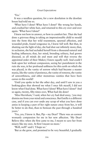 Great Expectations

   ‘Yes.’
   It was a needless question, for a new desolation in the desolate
house had told me so.
   ‘What have I done! What have I done!’ She wrung her hands,
and crushed her white hair, and returned to this cry over and over
again. ‘What have I done!’
   I knew not how to answer, or how to comfort her. That she had
done a grievous thing in taking an impressionable child to mould
into the form that her wild resentment, spurned affection, and
wounded pride, found vengeance in, I knew full well. But that, in
shutting out the light of day, she had shut out inﬁnitely more; that,
in seclusion, she had secluded herself from a thousand natural and
healing inﬂuences; that, her mind, brooding solitary, had grown
diseased, as all minds do and must and will that reverse the
appointed order of their Maker; I knew equally well. And could I
look upon her without compassion, seeing her punishment in the
ruin she was, in her profound unﬁtness for this earth on which she
was placed, in the vanity of sorrow which had become a master
mania, like the vanity of penitence, the vanity of remorse, the vanity
of unworthiness, and other monstrous vanities that have been
curses in this world?
   ‘Until you spoke to her the other day, and until I saw in you a
looking-glass that showed me what I once felt myself, I did not
know what I had done. What have I done! What have I done!’ And
so again, twenty, ﬁfty times over, What had she done!
   ‘Miss Havisham,’ I said, when her cry had died away, ‘you may
dismiss me from your mind and conscience. But Estella is a different
case, and if you can ever undo any scrap of what you have done
amiss in keeping a part of her right nature away from her, it will
be better to do that, than to bemoan the past through a hundred
years.’
   ‘Yes, yes, I know it. But, Pip – my Dear!’ There was an earnest
womanly compassion for me in her new affection. ‘My Dear!
Believe this: when she ﬁrst came to me, I meant to save her from
misery like my own. At ﬁrst I meant no more.’
   ‘Well, well!’ said I. ‘I hope so.’
   ‘But as she grew, and promised to be very beautiful, I gradually

                                 394
 