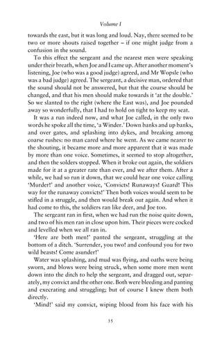 Volume I

towards the east, but it was long and loud. Nay, there seemed to be
two or more shouts raised together – if one might judge from a
confusion in the sound.
   To this effect the sergeant and the nearest men were speaking
under their breath, when Joe and I came up. After another moment’s
listening, Joe (who was a good judge) agreed, and Mr Wopsle (who
was a bad judge) agreed. The sergeant, a decisive man, ordered that
the sound should not be answered, but that the course should be
changed, and that his men should make towards it ‘at the double.’
So we slanted to the right (where the East was), and Joe pounded
away so wonderfully, that I had to hold on tight to keep my seat.
   It was a run indeed now, and what Joe called, in the only two
words he spoke all the time, ‘a Winder.’ Down banks and up banks,
and over gates, and splashing into dykes, and breaking among
coarse rushes: no man cared where he went. As we came nearer to
the shouting, it became more and more apparent that it was made
by more than one voice. Sometimes, it seemed to stop altogether,
and then the solders stopped. When it broke out again, the soldiers
made for it at a greater rate than ever, and we after them. After a
while, we had so run it down, that we could hear one voice calling
‘Murder!’ and another voice, ‘Convicts! Runaways! Guard! This
way for the runaway convicts!’ Then both voices would seem to be
stiﬂed in a struggle, and then would break out again. And when it
had come to this, the soldiers ran like deer, and Joe too.
   The sergeant ran in ﬁrst, when we had run the noise quite down,
and two of his men ran in close upon him. Their pieces were cocked
and levelled when we all ran in.
   ‘Here are both men!’ panted the sergeant, struggling at the
bottom of a ditch. ‘Surrender, you two! and confound you for two
wild beasts! Come asunder!’
   Water was splashing, and mud was ﬂying, and oaths were being
sworn, and blows were being struck, when some more men went
down into the ditch to help the sergeant, and dragged out, separ-
ately, my convict and the other one. Both were bleeding and panting
and execrating and struggling; but of course I knew them both
directly.
   ‘Mind!’ said my convict, wiping blood from his face with his

                                35
 