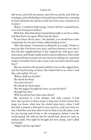 Volume III

did worse, and with my praises, and with my jewels, and with my
teachings, and with this ﬁgure of myself always before her a warning
to back and point my lessons, I stole her heart away and put ice in
its place.’
   ‘Better,’ I could not help saying, ‘to have left her a natural heart,
even to be bruised or broken.’
   With that, Miss Havisham looked distractedly at me for a while,
and then burst out again, What had she done!
   ‘If you knew all my story,’ she pleaded, ‘you would have some
compassion for me and a better understanding of me.’
   ‘Miss Havisham,’ I answered, as delicately as I could, ‘I believe I
may say that I do know your story, and have known it ever since I
ﬁrst left this neighbourhood. It has inspired me with great com-
miseration, and I hope I understand it and its inﬂuences. Does what
has passed between us give me any excuse for asking you a question
relative to Estella? Not as she is, but as she was when she ﬁrst came
here?’
   She was seated on the ground, with her arms on the ragged chair,
and her head leaning on them. She looked full at me when I said
this, and replied, ‘Go on.’
   ‘Whose child was Estella?’
   She shook her head.
   ‘You don’t know?’
   She shook her head again.
   ‘But Mr Jaggers brought her here, or sent her here?’
   ‘Brought her here.’
   ‘Will you tell me how that came about?’
   She answered in a low whisper and with caution: ‘I had
been shut up here in these rooms a long time (I don’t know how
long; you know what time the clocks keep here), when I told
him that I wanted a little girl to rear and love, and save from my
fate. I had ﬁrst seen him when I sent for him to lay this place waste
for me; having read of him in the newspapers, before I and the
world parted. He told me that he would look about for such an
orphan child. One night he brought her here asleep, and I called
her Estella.’
   ‘Might I ask her age then?’

                                  395
 
