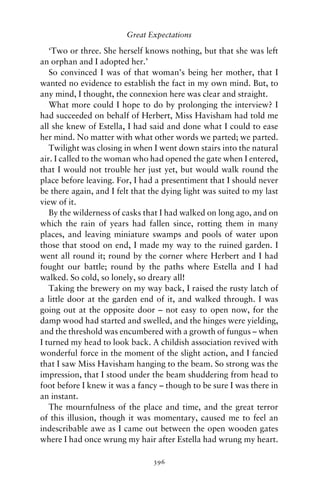 Great Expectations

   ‘Two or three. She herself knows nothing, but that she was left
an orphan and I adopted her.’
   So convinced I was of that woman’s being her mother, that I
wanted no evidence to establish the fact in my own mind. But, to
any mind, I thought, the connexion here was clear and straight.
   What more could I hope to do by prolonging the interview? I
had succeeded on behalf of Herbert, Miss Havisham had told me
all she knew of Estella, I had said and done what I could to ease
her mind. No matter with what other words we parted; we parted.
   Twilight was closing in when I went down stairs into the natural
air. I called to the woman who had opened the gate when I entered,
that I would not trouble her just yet, but would walk round the
place before leaving. For, I had a presentiment that I should never
be there again, and I felt that the dying light was suited to my last
view of it.
   By the wilderness of casks that I had walked on long ago, and on
which the rain of years had fallen since, rotting them in many
places, and leaving miniature swamps and pools of water upon
those that stood on end, I made my way to the ruined garden. I
went all round it; round by the corner where Herbert and I had
fought our battle; round by the paths where Estella and I had
walked. So cold, so lonely, so dreary all!
   Taking the brewery on my way back, I raised the rusty latch of
a little door at the garden end of it, and walked through. I was
going out at the opposite door – not easy to open now, for the
damp wood had started and swelled, and the hinges were yielding,
and the threshold was encumbered with a growth of fungus – when
I turned my head to look back. A childish association revived with
wonderful force in the moment of the slight action, and I fancied
that I saw Miss Havisham hanging to the beam. So strong was the
impression, that I stood under the beam shuddering from head to
foot before I knew it was a fancy – though to be sure I was there in
an instant.
   The mournfulness of the place and time, and the great terror
of this illusion, though it was momentary, caused me to feel an
indescribable awe as I came out between the open wooden gates
where I had once wrung my hair after Estella had wrung my heart.

                                396
 