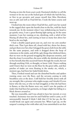 Volume III

Passing on into the front court-yard, I hesitated whether to call the
woman to let me out at the locked gate of which she had the key,
or ﬁrst to go up-stairs and assure myself that Miss Havisham
was as safe and well as I had left her. I took the latter course and
went up.
   I looked into the room where I had left her, and I saw her seated
in the ragged chair upon the hearth close to the ﬁre, with her back
towards me. In the moment when I was withdrawing my head to
go quietly away, I saw a great ﬂaming light spring up. In the same
moment, I saw her running at me, shrieking, with a whirl of ﬁre
blazing all about her, and soaring at least as many feet above her
head as she was high.
   I had a double-caped great-coat on, and over my arm another
thick coat. That I got them off, closed with her, threw her down,
and got them over her; that I dragged the great cloth from the table
for the same purpose, and with it dragged down the heap of
rottenness in the midst, and all the ugly things that sheltered there;
that we were on the ground struggling like desperate enemies, and
that the closer I covered her, the more wildly she shrieked and tried
to free herself; that this occurred I knew through the result, but not
through anything I felt, or thought, or knew I did. I knew nothing
until I knew that we were on the ﬂoor by the great table, and that
patches of tinder yet were ﬂoating in the smoky air, which, a
moment ago, had been her faded bridal dress.
   Then, I looked round and saw the disturbed beetles and spiders
running away over the ﬂoor, and the servants coming in with
breathless cries at the door. I still held her forcibly down with all
my strength, like a prisoner who might escape; and I doubt if I even
knew who she was, or why we had struggled, or that she had been
in ﬂames, or that the ﬂames were out, until I saw the patches of
tinder that had been her garments, no longer alight but falling in a
black shower around us.
   She was insensible, and I was afraid to have her moved, or even
touched. Assistance was sent for and I held her until it came, as if I
unreasonably fancied (I think I did) that if I let her go, the ﬁre
would break out again and consume her. When I got up, on the
surgeon’s coming to her with other aid, I was astonished to see that

                                 397
 