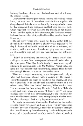 Great Expectations

both my hands were burnt; for, I had no knowledge of it through
the sense of feeling.
   On examination it was pronounced that she had received serious
hurts, but that they of themselves were far from hopeless; the
danger lay mainly in the nervous shock. By the surgeon’s directions,
her bed was carried into that room and laid upon the great table:
which happened to be well suited to the dressing of her injuries.
When I saw her again, an hour afterwards, she lay indeed where I
had seen her strike her stick, and had heard her say that she would
lie one day.
   Though every vestige of her dress was burnt, as they told me,
she still had something of her old ghastly bridal appearance; for,
they had covered her to the throat with white cotton-wool, and
as she lay with a white sheet loosely overlying that, the phantom
air of something that had been and was changed, was still upon
her.
   I found, on questioning the servants, that Estella was in Paris,
and I got a promise from the surgeon that he would write to her by
the next post. Miss Havisham’s family I took upon myself;
intending to communicate with Mr Matthew Pocket only, and
leave him to do as he liked about informing the rest. This I did next
day, through Herbert, as soon as I returned to town.
   There was a stage, that evening, when she spoke collectedly of
what had happened, though with a certain terrible vivacity.
Towards midnight she began to wander in her speech, and after
that it gradually set in that she said innumerable times in a low
solemn voice, ‘What have I done!’ And then, ‘When she ﬁrst came,
I meant to save her from misery like mine.’ And then, ‘Take the
pencil and write under my name, ‘‘I forgive her!’’ ’ She never
changed the order of these three sentences, but she sometimes left
out a word in one or other of them; never putting in another word,
but always leaving a blank and going on to the next word.
   As I could do no service there, and as I had, nearer home, that
pressing reason for anxiety and fear which even her wanderings
could not drive out of my mind, I decided in the course of the night
that I would return by the early morning coach: walking on a mile
or so, and being taken up clear of the town. At about six o’clock

                                398
 