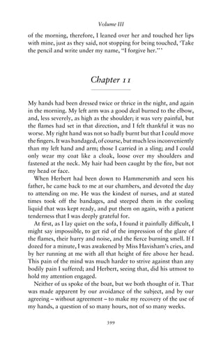Volume III

of the morning, therefore, I leaned over her and touched her lips
with mine, just as they said, not stopping for being touched, ‘Take
the pencil and write under my name, ‘‘I forgive her.’’ ’




                           Chapter 11

My hands had been dressed twice or thrice in the night, and again
in the morning. My left arm was a good deal burned to the elbow,
and, less severely, as high as the shoulder; it was very painful, but
the ﬂames had set in that direction, and I felt thankful it was no
worse. My right hand was not so badly burnt but that I could move
the ﬁngers. It was bandaged, of course, but much less inconveniently
than my left hand and arm; those I carried in a sling; and I could
only wear my coat like a cloak, loose over my shoulders and
fastened at the neck. My hair had been caught by the ﬁre, but not
my head or face.
   When Herbert had been down to Hammersmith and seen his
father, he came back to me at our chambers, and devoted the day
to attending on me. He was the kindest of nurses, and at stated
times took off the bandages, and steeped them in the cooling
liquid that was kept ready, and put them on again, with a patient
tenderness that I was deeply grateful for.
   At ﬁrst, as I lay quiet on the sofa, I found it painfully difﬁcult, I
might say impossible, to get rid of the impression of the glare of
the ﬂames, their hurry and noise, and the ﬁerce burning smell. If I
dozed for a minute, I was awakened by Miss Havisham’s cries, and
by her running at me with all that height of ﬁre above her head.
This pain of the mind was much harder to strive against than any
bodily pain I suffered; and Herbert, seeing that, did his utmost to
hold my attention engaged.
   Neither of us spoke of the boat, but we both thought of it. That
was made apparent by our avoidance of the subject, and by our
agreeing – without agreement – to make my recovery of the use of
my hands, a question of so many hours, not of so many weeks.

                                  399
 