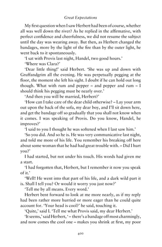 Great Expectations

   My ﬁrst question when I saw Herbert had been of course, whether
all was well down the river? As he replied in the afﬁrmative, with
perfect conﬁdence and cheerfulness, we did not resume the subject
until the day was wearing away. But then, as Herbert changed the
bandages, more by the light of the ﬁre than by the outer light, he
went back to it spontaneously.
   ‘I sat with Provis last night, Handel, two good hours.’
   ‘Where was Clara?’
   ‘Dear little thing!’ said Herbert. ‘She was up and down with
Gruffandgrim all the evening. He was perpetually pegging at the
ﬂoor, the moment she left his sight. I doubt if he can hold out long
though. What with rum and pepper – and pepper and rum – I
should think his pegging must be nearly over.’
   ‘And then you will be married, Herbert?’
   ‘How can I take care of the dear child otherwise? – Lay your arm
out upon the back of the sofa, my dear boy, and I’ll sit down here,
and get the bandage off so gradually that you shall not know when
it comes. I was speaking of Provis. Do you know, Handel, he
improves?’
   ‘I said to you I thought he was softened when I last saw him.’
   ‘So you did. And so he is. He was very communicative last night,
and told me more of his life. You remember his breaking off here
about some woman that he had had great trouble with. – Did I hurt
you?’
   I had started, but not under his touch. His words had given me
a start.
   ‘I had forgotten that, Herbert, but I remember it now you speak
of it.’
   ‘Well! He went into that part of his life, and a dark wild part it
is. Shall I tell you? Or would it worry you just now?’
   ‘Tell me by all means. Every word.’
   Herbert bent forward to look at me more nearly, as if my reply
had been rather more hurried or more eager than he could quite
account for. ‘Your head is cool?’ he said, touching it.
   ‘Quite,’ said I. ‘Tell me what Provis said, my dear Herbert.’
   ‘It seems,’ said Herbert, ‘ – there’s a bandage off most charmingly,
and now comes the cool one – makes you shrink at ﬁrst, my poor

                                 400
 
