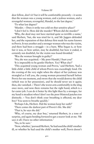 Volume III

dear fellow, don’t it? but it will be comfortable presently – it seems
that the woman was a young woman, and a jealous woman, and a
revengeful woman; revengeful, Handel, to the last degree.’
    ‘To what last degree?’
    ‘Murder. – Does it strike too cold on that sensitive place?’
    ‘I don’t feel it. How did she murder? Whom did she murder?’
    ‘Why, the deed may not have merited quite so terrible a name,’
said Herbert, ‘but, she was tried for it, and Mr Jaggers defended
her, and the reputation of that defence ﬁrst made his name known
to Provis. It was another and a stronger woman who was the victim,
and there had been a struggle – in a barn. Who began it, or how
fair it was, or how unfair, may be doubtful; but how it ended, is
certainly not doubtful, for the victim was found throttled.’
    ‘Was the woman brought in guilty?’
    ‘No; she was acquitted. – My poor Handel, I hurt you!’
    ‘It is impossible to be gentler Herbert. Yes? What else?’
    ‘This acquitted young woman and Provis,’ said Herbert, ‘had a
little child: a little child of whom Provis was exceedingly fond. On
the evening of the very night when the object of her jealousy was
strangled as I tell you, the young woman presented herself before
Provis for one moment, and swore that she would destroy the child
(which was in her possession), and he should never see it again;
then, she vanished. – There’s the worst arm comfortably in the sling
once more, and now there remains but the right hand, which is a
far easier job. I can do it better by this light than by a stronger, for
my hand is steadiest when I don’t see the poor blistered patches too
distinctly. – You don’t think your breathing is affected, my dear
boy? You seem to breathe quickly.’
    ‘Perhaps I do, Herbert. Did the woman keep her oath?’
    ‘There comes the darkest part of Provis’s life. She did.’
    ‘That is, he says she did.’
    ‘Why, of course, my dear boy,’ returned Herbert, in a tone of
surprise, and again bending forward to get a nearer look at me. ‘He
says it all. I have no other information.’
    ‘No, to be sure.’
    ‘Now, whether,’ pursued Herbert, ‘he had used the child’s mother
ill, or whether he had used the child’s mother well, Provis doesn’t

                                  401
 