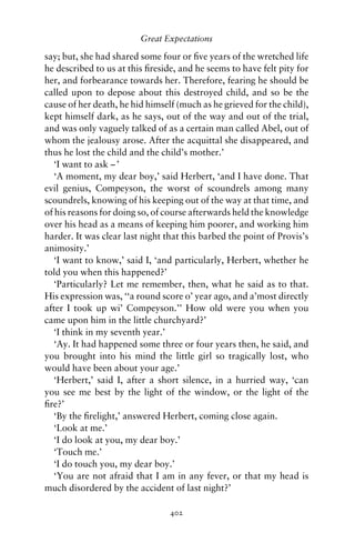 Great Expectations

say; but, she had shared some four or ﬁve years of the wretched life
he described to us at this ﬁreside, and he seems to have felt pity for
her, and forbearance towards her. Therefore, fearing he should be
called upon to depose about this destroyed child, and so be the
cause of her death, he hid himself (much as he grieved for the child),
kept himself dark, as he says, out of the way and out of the trial,
and was only vaguely talked of as a certain man called Abel, out of
whom the jealousy arose. After the acquittal she disappeared, and
thus he lost the child and the child’s mother.’
   ‘I want to ask – ’
   ‘A moment, my dear boy,’ said Herbert, ‘and I have done. That
evil genius, Compeyson, the worst of scoundrels among many
scoundrels, knowing of his keeping out of the way at that time, and
of his reasons for doing so, of course afterwards held the knowledge
over his head as a means of keeping him poorer, and working him
harder. It was clear last night that this barbed the point of Provis’s
animosity.’
   ‘I want to know,’ said I, ‘and particularly, Herbert, whether he
told you when this happened?’
   ‘Particularly? Let me remember, then, what he said as to that.
His expression was, ‘‘a round score o’ year ago, and a’most directly
after I took up wi’ Compeyson.’’ How old were you when you
came upon him in the little churchyard?’
   ‘I think in my seventh year.’
   ‘Ay. It had happened some three or four years then, he said, and
you brought into his mind the little girl so tragically lost, who
would have been about your age.’
   ‘Herbert,’ said I, after a short silence, in a hurried way, ‘can
you see me best by the light of the window, or the light of the
ﬁre?’
   ‘By the ﬁrelight,’ answered Herbert, coming close again.
   ‘Look at me.’
   ‘I do look at you, my dear boy.’
   ‘Touch me.’
   ‘I do touch you, my dear boy.’
   ‘You are not afraid that I am in any fever, or that my head is
much disordered by the accident of last night?’

                                 402
 