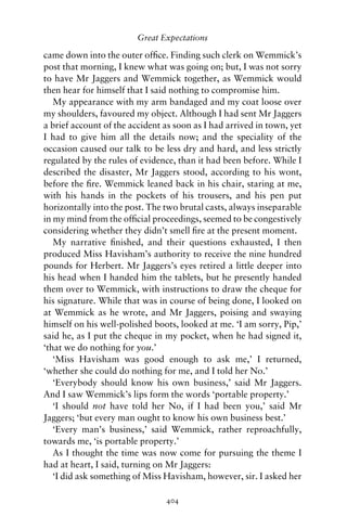 Great Expectations

came down into the outer ofﬁce. Finding such clerk on Wemmick’s
post that morning, I knew what was going on; but, I was not sorry
to have Mr Jaggers and Wemmick together, as Wemmick would
then hear for himself that I said nothing to compromise him.
   My appearance with my arm bandaged and my coat loose over
my shoulders, favoured my object. Although I had sent Mr Jaggers
a brief account of the accident as soon as I had arrived in town, yet
I had to give him all the details now; and the speciality of the
occasion caused our talk to be less dry and hard, and less strictly
regulated by the rules of evidence, than it had been before. While I
described the disaster, Mr Jaggers stood, according to his wont,
before the ﬁre. Wemmick leaned back in his chair, staring at me,
with his hands in the pockets of his trousers, and his pen put
horizontally into the post. The two brutal casts, always inseparable
in my mind from the ofﬁcial proceedings, seemed to be congestively
considering whether they didn’t smell ﬁre at the present moment.
   My narrative ﬁnished, and their questions exhausted, I then
produced Miss Havisham’s authority to receive the nine hundred
pounds for Herbert. Mr Jaggers’s eyes retired a little deeper into
his head when I handed him the tablets, but he presently handed
them over to Wemmick, with instructions to draw the cheque for
his signature. While that was in course of being done, I looked on
at Wemmick as he wrote, and Mr Jaggers, poising and swaying
himself on his well-polished boots, looked at me. ‘I am sorry, Pip,’
said he, as I put the cheque in my pocket, when he had signed it,
‘that we do nothing for you.’
   ‘Miss Havisham was good enough to ask me,’ I returned,
‘whether she could do nothing for me, and I told her No.’
   ‘Everybody should know his own business,’ said Mr Jaggers.
And I saw Wemmick’s lips form the words ‘portable property.’
   ‘I should not have told her No, if I had been you,’ said Mr
Jaggers; ‘but every man ought to know his own business best.’
   ‘Every man’s business,’ said Wemmick, rather reproachfully,
towards me, ‘is portable property.’
   As I thought the time was now come for pursuing the theme I
had at heart, I said, turning on Mr Jaggers:
   ‘I did ask something of Miss Havisham, however, sir. I asked her

                                404
 