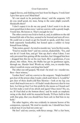 Great Expectations

ragged sleeves, and shaking torn hair from his ﬁngers; ‘I took him!
I give him up to you! Mind that!’
   ‘It’s not much to be particular about,’ said the sergeant; ‘it’ll
do you small good, my man, being in the same plight yourself.
Handcuffs there!’
   ‘I don’t expect it to do me any good. I don’t want it to do me
more good than it does now,’ said my convict, with a greedy laugh.
‘I took him. He knows it. That’s enough for me.’
   The other convict was livid to look at, and, in addition to the old
bruised left side of his face, seemed to be bruised and torn all over.
He could not so much as get his breath to speak, until they were
both separately handcuffed, but leaned upon a soldier to keep
himself from falling.
   ‘Take notice, guard – he tried to murder me,’ were his ﬁrst words.
   ‘Tried to murder him?’ said my convict, disdainfully. ‘Try, and
not do it? I took him, and giv’ him up; that’s what I done. I not
only prevented him getting off the marshes, but I dragged him here
– dragged him this far on his way back. He’s a gentleman, if you
please, this villain. Now, the Hulks has got its gentleman again,
through me. Murder him? Worth my while, too, to murder him,
when I could do worse and drag him back!’
   The other one still gasped, ‘He tried – he tried – to – murder me.
Bear – bear witness.’
   ‘Lookee here!’ said my convict to the sergeant. ‘Single-handed I
got clear of the prison-ship; I made a dash and I done it. I could ha’
got clear of these death-cold ﬂats likewise – look at my leg: you
won’t ﬁnd much iron on it – if I hadn’t made discovery that he was
here. Let him go free? Let him proﬁt by the means as I found out?
Let him make a tool of me afresh and again? Once more? No, no,
no. If I had died at the bottom there;’ and he made an emphatic
swing at the ditch with his manacled hands; ‘I’d have held to him
with that grip, that you should have been safe to ﬁnd him in my
hold.’
   The other fugitive, who was evidently in extreme horror of his
companion, repeated, ‘He tried to murder me. I should have been
a dead man if you had not come up.’
   ‘He lies!’ said my convict, with ﬁerce energy. ‘He’s a liar born,

                                 36
 