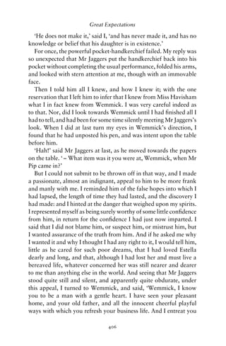 Great Expectations

   ‘He does not make it,’ said I, ‘and has never made it, and has no
knowledge or belief that his daughter is in existence.’
   For once, the powerful pocket-handkerchief failed. My reply was
so unexpected that Mr Jaggers put the handkerchief back into his
pocket without completing the usual performance, folded his arms,
and looked with stern attention at me, though with an immovable
face.
   Then I told him all I knew, and how I knew it; with the one
reservation that I left him to infer that I knew from Miss Havisham
what I in fact knew from Wemmick. I was very careful indeed as
to that. Nor, did I look towards Wemmick until I had ﬁnished all I
had to tell, and had been for some time silently meeting Mr Jaggers’s
look. When I did at last turn my eyes in Wemmick’s direction, I
found that he had unposted his pen, and was intent upon the table
before him.
   ‘Hah!’ said Mr Jaggers at last, as he moved towards the papers
on the table. ‘ – What item was it you were at, Wemmick, when Mr
Pip came in?’
   But I could not submit to be thrown off in that way, and I made
a passionate, almost an indignant, appeal to him to be more frank
and manly with me. I reminded him of the false hopes into which I
had lapsed, the length of time they had lasted, and the discovery I
had made: and I hinted at the danger that weighed upon my spirits.
I represented myself as being surely worthy of some little conﬁdence
from him, in return for the conﬁdence I had just now imparted. I
said that I did not blame him, or suspect him, or mistrust him, but
I wanted assurance of the truth from him. And if he asked me why
I wanted it and why I thought I had any right to it, I would tell him,
little as he cared for such poor dreams, that I had loved Estella
dearly and long, and that, although I had lost her and must live a
bereaved life, whatever concerned her was still nearer and dearer
to me than anything else in the world. And seeing that Mr Jaggers
stood quite still and silent, and apparently quite obdurate, under
this appeal, I turned to Wemmick, and said, ‘Wemmick, I know
you to be a man with a gentle heart. I have seen your pleasant
home, and your old father, and all the innocent cheerful playful
ways with which you refresh your business life. And I entreat you

                                 406
 