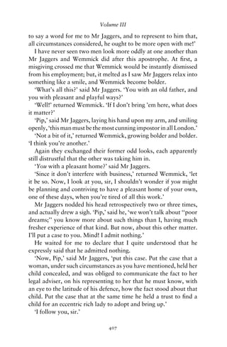 Volume III

to say a word for me to Mr Jaggers, and to represent to him that,
all circumstances considered, he ought to be more open with me!’
   I have never seen two men look more oddly at one another than
Mr Jaggers and Wemmick did after this apostrophe. At ﬁrst, a
misgiving crossed me that Wemmick would be instantly dismissed
from his employment; but, it melted as I saw Mr Jaggers relax into
something like a smile, and Wemmick become bolder.
   ‘What’s all this?’ said Mr Jaggers. ‘You with an old father, and
you with pleasant and playful ways?’
   ‘Well!’ returned Wemmick. ‘If I don’t bring ’em here, what does
it matter?’
   ‘Pip,’ said Mr Jaggers, laying his hand upon my arm, and smiling
openly, ‘this man must be the most cunning impostor in all London.’
   ‘Not a bit of it,’ returned Wemmick, growing bolder and bolder.
‘I think you’re another.’
   Again they exchanged their former odd looks, each apparently
still distrustful that the other was taking him in.
   ‘You with a pleasant home?’ said Mr Jaggers.
   ‘Since it don’t interfere with business,’ returned Wemmick, ‘let
it be so. Now, I look at you, sir, I shouldn’t wonder if you might
be planning and contriving to have a pleasant home of your own,
one of these days, when you’re tired of all this work.’
   Mr Jaggers nodded his head retrospectively two or three times,
and actually drew a sigh. ‘Pip,’ said he, ‘we won’t talk about ‘‘poor
dreams;’’ you know more about such things than I, having much
fresher experience of that kind. But now, about this other matter.
I’ll put a case to you. Mind! I admit nothing.’
   He waited for me to declare that I quite understood that he
expressly said that he admitted nothing.
   ‘Now, Pip,’ said Mr Jaggers, ‘put this case. Put the case that a
woman, under such circumstances as you have mentioned, held her
child concealed, and was obliged to communicate the fact to her
legal adviser, on his representing to her that he must know, with
an eye to the latitude of his defence, how the fact stood about that
child. Put the case that at the same time he held a trust to ﬁnd a
child for an eccentric rich lady to adopt and bring up.’
   ‘I follow you, sir.’

                                407
 