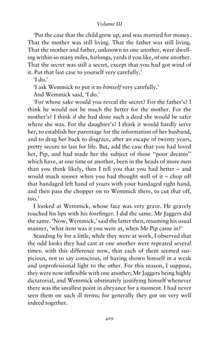 Volume III

   ‘Put the case that the child grew up, and was married for money.
That the mother was still living. That the father was still living.
That the mother and father, unknown to one another, were dwell-
ing within so many miles, furlongs, yards if you like, of one another.
That the secret was still a secret, except that you had got wind of
it. Put that last case to yourself very carefully.’
   ‘I do.’
   ‘I ask Wemmick to put it to himself very carefully.’
   And Wemmick said, ‘I do.’
   ‘For whose sake would you reveal the secret? For the father’s? I
think he would not be much the better for the mother. For the
mother’s? I think if she had done such a deed she would be safer
where she was. For the daughter’s? I think it would hardly serve
her, to establish her parentage for the information of her husband,
and to drag her back to disgrace, after an escape of twenty years,
pretty secure to last for life. But, add the case that you had loved
her, Pip, and had made her the subject of those ‘‘poor dreams’’
which have, at one time or another, been in the heads of more men
than you think likely, then I tell you that you had better – and
would much sooner when you had thought well of it – chop off
that bandaged left hand of yours with your bandaged right hand,
and then pass the chopper on to Wemmick there, to cut that off,
too.’
   I looked at Wemmick, whose face was very grave. He gravely
touched his lips with his foreﬁnger. I did the same. Mr Jaggers did
the same. ‘Now, Wemmick,’ said the latter then, resuming his usual
manner, ‘what item was it you were at, when Mr Pip came in?’
   Standing by for a little, while they were at work, I observed that
the odd looks they had cast at one another were repeated several
times: with this difference now, that each of them seemed sus-
picious, not to say conscious, of having shown himself in a weak
and unprofessional light to the other. For this reason, I suppose,
they were now inﬂexible with one another; Mr Jaggers being highly
dictatorial, and Wemmick obstinately justifying himself whenever
there was the smallest point in abeyance for a moment. I had never
seen them on such ill terms; for generally they got on very well
indeed together.

                                 409
 