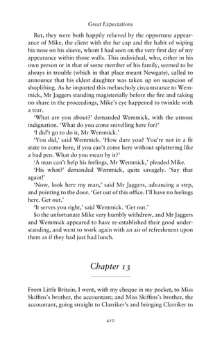 Great Expectations

   But, they were both happily relieved by the opportune appear-
ance of Mike, the client with the fur cap and the habit of wiping
his nose on his sleeve, whom I had seen on the very ﬁrst day of my
appearance within those walls. This individual, who, either in his
own person or in that of some member of his family, seemed to be
always in trouble (which in that place meant Newgate), called to
announce that his eldest daughter was taken up on suspicion of
shoplifting. As he imparted this melancholy circumstance to Wem-
mick, Mr Jaggers standing magisterially before the ﬁre and taking
no share in the proceedings, Mike’s eye happened to twinkle with
a tear.
   ‘What are you about?’ demanded Wemmick, with the utmost
indignation. ‘What do you come snivelling here for?’
   ‘I did’t go to do it, Mr Wemmick.’
   ‘You did,’ said Wemmick. ‘How dare you? You’re not in a ﬁt
state to come here, if you can’t come here without spluttering like
a bad pen. What do you mean by it?’
   ‘A man can’t help his feelings, Mr Wemmick,’ pleaded Mike.
   ‘His what?’ demanded Wemmick, quite savagely. ‘Say that
again!’
   ‘Now, look here my man,’ said Mr Jaggers, advancing a step,
and pointing to the door. ‘Get out of this ofﬁce. I’ll have no feelings
here. Get out.’
   ‘It serves you right,’ said Wemmick. ‘Get out.’
   So the unfortunate Mike very humbly withdrew, and Mr Jaggers
and Wemmick appeared to have re-established their good under-
standing, and went to work again with an air of refreshment upon
them as if they had just had lunch.




                          Chapter 13

From Little Britain, I went, with my cheque in my pocket, to Miss
Skifﬁns’s brother, the accountant; and Miss Skifﬁns’s brother, the
accountant, going straight to Clarriker’s and bringing Clarriker to

                                 410
 