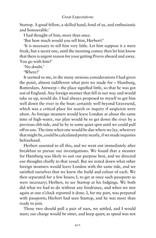 Great Expectations

Startop. A good fellow, a skilled hand, fond of us, and enthusiastic
and honourable.’
   I had thought of him, more than once.
   ‘But how much would you tell him, Herbert?’
   ‘It is necessary to tell him very little. Let him suppose it a mere
freak, but a secret one, until the morning comes: then let him know
that there is urgent reason for your getting Provis aboard and away.
You go with him?’
   ‘No doubt.’
   ‘Where?’
   It seemed to me, in the many anxious considerations I had given
the point, almost indifferent what port we made for – Hamburg,
Rotterdam, Antwerp – the place signiﬁed little, so that he was got
out of England. Any foreign steamer that fell in our way and would
take us up, would do. I had always proposed to myself to get him
well down the river in the boat: certainly well beyond Gravesend,
which was a critical place for search or inquiry if suspicion were
afoot. As foreign steamers would leave London at about the same
time of high-water, our plan would be to get down the river by a
previous ebb-tide, and lie by in some quiet spot until we could pull
off to one. The time when one would be due where we lay, wherever
that might be, could be calculated pretty nearly, if we made inquiries
beforehand.
   Herbert assented to all this, and we went out immediately after
breakfast to pursue our investigations. We found that a steamer
for Hamburg was likely to suit our purpose best, and we directed
our thoughts chieﬂy to that vessel. But we noted down what other
foreign steamers would leave London with the same tide, and we
satisﬁed ourselves that we knew the build and colour of each. We
then separated for a few hours; I, to get at once such passports as
were necessary; Herbert, to see Startop at his lodgings. We both
did what we had to do without any hindrance, and when we met
again at one o’clock reported it done. I, for my part, was prepared
with passports; Herbert had seen Startop, and he was more than
ready to join.
   Those two should pull a pair of oars, we settled, and I would
steer; our charge would be sitter, and keep quiet; as speed was not

                                 412
 